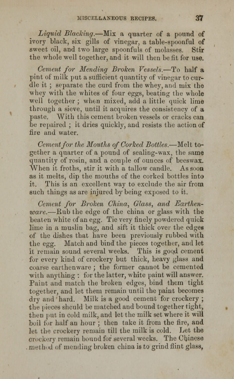 Liquid Blacking.—Mix a quarter of a pound of ivory black, six gills of vinegar, a table-spoonful of sweet oil, and two large spoonfuls of molasses. Stir the whole well together, and it will then be fit for use. Cement for Mending Broken Vessels.—To half a pint of milk put a sufficient quantity of vinegar to cur- dle it ; separate the curd from the whey, and mix the whey with the whites of four eggs, beating the whole well together ; when mixed, add a little quick lime through a sieve, until it acquires the consistency of a paste. With this cement broken vessels or cracks can be repaired ; it dries quickly, and resists the action of fire and water. Cement for the Mouths of Corked Bottles.—Melt to- gether a quarter of a pound of sealing-wax, the same quantity of rosin, and a couple of ounces of beeswax. When it froths, stir it with a tallow candle. As soon as it melts, dip the mouths of the corked bottles into it. This is an excellent way to exclude the air from such things as are injured by being exposed to it. Cement for Broken China, Glass, and Earthen- ware.—Bub the edge of the china or glass with the beaten white of an egg. Tie very finely powrdered quick lime in a muslin bag, and sift it thick over the edges of the dishes that have been previously rubbed with the egg. Match and bind the pieces together, and let it remain sound several weeks. This is goo.d cement for every kind of crockery but thick, heavy glass and coarse earthenware ; the former cannot be cemented ■with anything: for the latter, white paint will answer. Paint and match the broken edges, bind them tight together, and let them remain until the paint becomes dry and hard. Milk is a good cement for crockery ; the pieces should be matched and bound together tight, then put in cold milk, and let the milk set where it will boil for half an hour ; then take it from the fire, and let the crockery remain till the milk is cold. Let the Orockery remain bound for several weeks. The Chinese method of mending broken china is to grind flint glass,