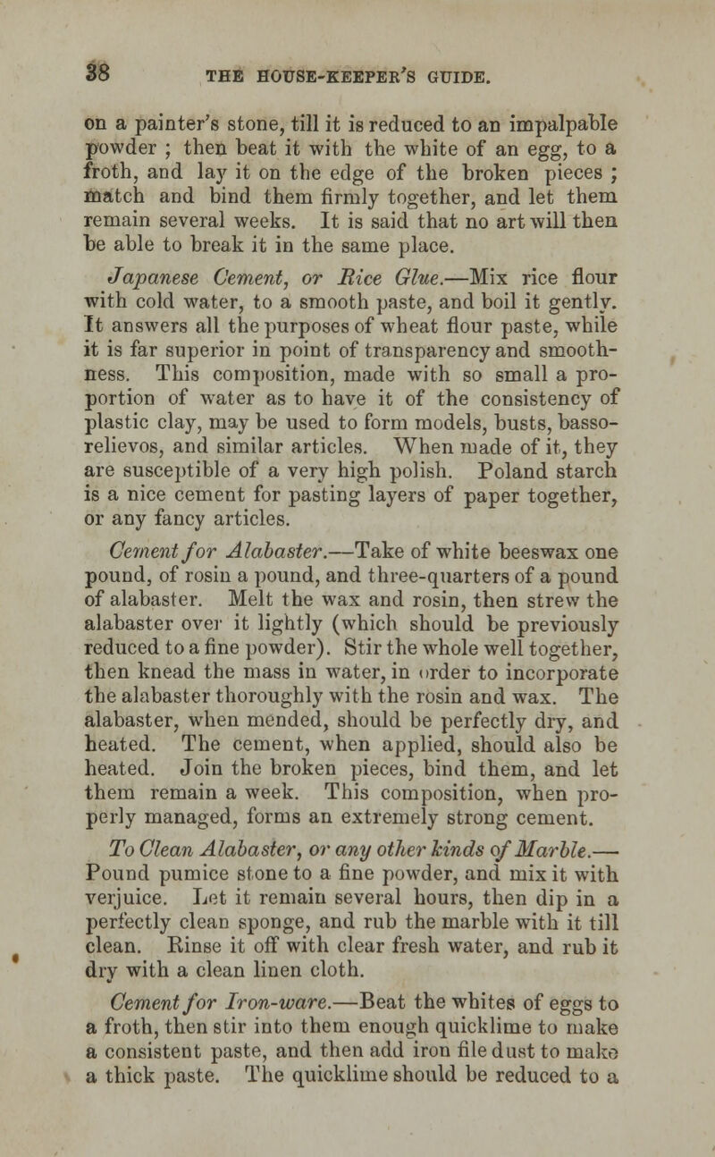 on a painter's stone, till it is reduced to an impalpable powder ; then beat it with the white of an egg, to a froth, and la)' it on the edge of the broken pieces ; match and bind them firmly together, and let them remain several weeks. It is said that no art will then be able to break it in the same place. Japanese Cement, or Bice Glue.—Mix rice flour with cold water, to a smooth paste, and boil it gently. It answers all the purposes of wheat flour paste, while it is far superior in point of transparency and smooth- ness. This composition, made with so small a pro- portion of water as to have it of the consistency of plastic clay, may be used to form models, busts, basso- relievos, and similar articles. When made of it, they are susceptible of a very high polish. Poland starch is a nice cement for pasting layers of paper together, or any fancy articles. Cement for Alabaster.—Take of white beeswax one pound, of rosin a pound, and three-quarters of a pound of alabaster. Melt the wax and rosin, then strew the alabaster over it lightly (which should be previously reduced to a fine powder). Stir the whole well together, then knead the mass in water, in order to incorporate the alabaster thoroughly with the rosin and wax. The alabaster, when mended, should be perfectly dry, and heated. The cement, when applied, should also be heated. Join the broken pieces, bind them, and let them remain a week. This composition, when pro- perly managed, forms an extremely strong cement. To Clean Alabaster, or any other hinds of Marble.— Pound pumice stone to a fine powder, and mix it with verjuice. Let it remain several hours, then dip in a perfectly clean sponge, and rub the marble with it till clean. Rinse it off with clear fresh water, and rub it dry with a clean linen cloth. Cement for Iron-ware.—Beat the whites of eggs to a froth, then stir into them enough quicklime to make a consistent paste, and then add iron file dust to mako a thick paste. The quicklime should be reduced to a