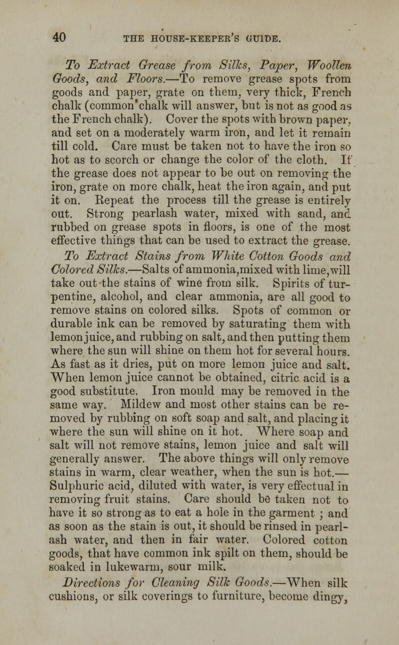 To Extract Grease from Silks, Paper, Woollen Goods, and Floors.—To remove grease spots from goods and paper, grate on them, very thick, French chalk (common'chalk will answer, but is not as good as the French chalk). Cover the spots with brown paper, and set on a moderately warm iron, and let it remain till cold. Care must be taken not to have the iron so hot as to scorch or change the color of the cloth. If the grease does not appear to be out on removing the iron, grate on more chalk, heat the iron again, and put it on. Repeat the process till the grease is entirely out. Strong pearlash water, mixed with sand, and rubbed on grease spots in floors, is one of the most effective things that can be used to extract the grease. To Extract Stains from White Cotton Goods and Colored Silks.—Salts of ammonia,mixed with lime,will take out the stains of wine from silk. Spirits of tur- pentine, alcohol, and clear ammonia, are all good to remove stains on colored silks. Spots of common or durable ink can be removed by saturating them with lemon juice, and rubbing on salt, and then putting them where the sun will shine on them hot for several hours. As fast as it dries, put on more lemon juice and salt. When lemon juice cannot be obtained, citric acid is a good substitute. Iron mould may be removed in the same way. Mildew and most other stains can be re- moved by rubbing on soft soap and salt, and placing it where the sun will shine on it hot. Where soap and salt will not remove stains, lemon juice and salt will generally answer. The above things will only remove stains in warm, clear weather, when the sun is hot.— Sulphuric acid, diluted with water, is very effectual in removing fruit stains. Care should be taken not to have it so strong as to eat a hole in the garment ; and as soon as the stain is out, it should be rinsed in pearl- ash water, and then in fair water. Colored cotton goods, that have common ink spilt on them, should be soaked in lukewarm, sour milk. Directions for Cleaning Silk Goods.—When silk cushions, or silk coverings to furniture, become dingy,