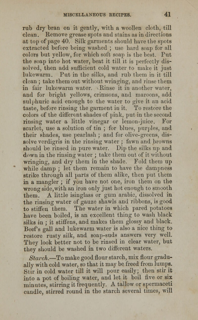 rub dry bran on it gently, with a woollen cloth, till clean. Remove grease spots and stains as in directions at top of page 40. Silk garments should have the spots extracted before being washed ; use hard soap for all colors but yellow, for which soft soap is the best. Put the soap into hot water, beat it till it is perfectly dis- solved, then add sufficient cold water to make it just lukewarm. Put in the silks, and rub them in it till clean ; take them out without wringing, and rinse them in fair lukewarm water. \Rinse it in another water, and for bright yellows, crimsons, and maroons, add sulphuric acid enough to the water to give it an acid taste, before rinsing the garment in it. To restore the colors of the different shades of pink, put in the second rinsing water a little vinegar or lemon-juice. For scarlet, use a solution of tin ; for blues, purples, and their shades, use pearlash ; and for olive-greens, dis- solve verdigris in the rinsing water ; fawn and frowns should be rinsed in pure water. Dip the silks up and down in the rinsing water ; take them out of it without wringing, and dry them in the shade. Fold them up while damp ; let them remain to have the dampness strike through all parts of them alike, then put them in a mangier ; if you have not one, iron them on the wrong side,with an iron only just hot enough to smooth them. A little isinglass or gum arabic, dissolved in the rinsing water of gauze shawls and ribbons, is good to stiffen them. The water in which pared potatoes have been boiled, is an excellent thing to wash black silks in ; it stiffens, and makes them glossy and black. Beef's gall and lukewarm water is also a nice thing to restore rusty silk, and soap-suds answers very well. They look better not to be rinsed in clear water, but they should be washed in two different waters. Starch.—To make good flour starch, mix flour gradu- ally with cold water, so that it may be freed from lumps. Stir in cold water till it will pour easily; then stir it into a pot of boiling water, and let it boil five or six minutes, stirring it frequently. A tallow or spermaceti candle, stirred round in the starch several times, will