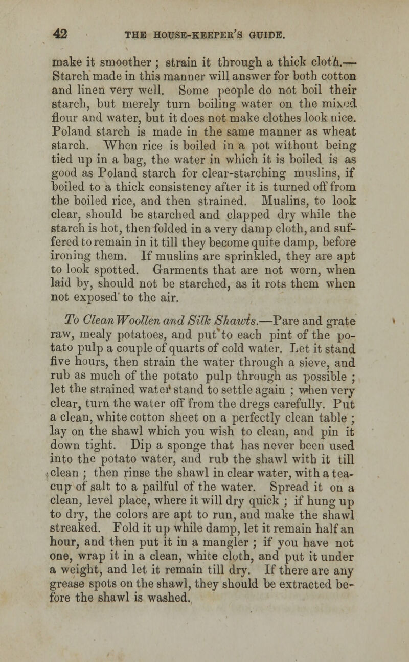 make it smoother ; strain it through a thick clotn.— Starch made in this manner will answer for both cotton and linen very well. Some people do not boil their starch, but merely turn boiling water on the mixed flour and water, but it does not make clothes look nice. Poland starch is made in the same manner as wheat starch. When rice is boiled in a pot without being tied up in a bag, the water in which it is boiled is as good as Poland starch for clear-sturching muslins, if boiled to a thick consistency after it is turned off from the boiled rice, and then strained. Muslins, to look clear, should be starched and clapped dry while the starch is hot, then folded in a very damp cloth, and suf- fered to remain in it till they become quite damp, before ironing them. If muslins are sprinkled, they are apt to look spotted. Garments that are not worn, when laid by, should not be starched, as it rots them when not exposed' to the air. To Clean Woollen and Silk Shawis.—Pare and grate raw, mealy potatoes, and put*to each pint of the po- tato pulp a couple of quarts of cold water. Let it stand five hours, then strain the water through a sieve, and rub as much of the potato pulp through as possible ; let the strained water* stand to settle again ; when very clear, turn the water off from the dregs carefully. Put a clean, white cotton sheet on a perfectly clean table ; lay on the shawl which you wish to clean, and pin it down tight. Dip a sponge that has never been used into the potato water, and rub the shawl with it till •clean ; then rinse the shawl in clear water, with a tea- cup of salt to a pailful of the water. Spread it on a clean, level place, where it will dry quick ; if hung up to dry, the colors are apt to run, and make the shawl streaked. Fold it up while damp, let it remain half an hour, and then put it in a mangier ; if you have not one, wrap it in a clean, white cloth, and put it under a weight, and let it remain till dry. If there are any grease spots on the shawl, they should be extracted be- fore the shawl is washed.