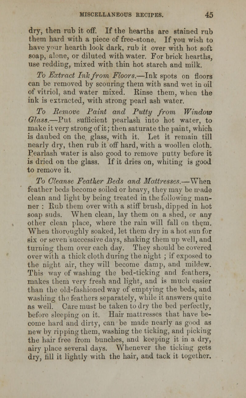 dry, then rub it off. If the hearths are stained rub them hard with a piece of free-stone. If you wish to have your hearth look dark, rub it over with hot soft soap, alone, or diluted with water. For brick hearths, use redding, mixed with thin hot starch and milk. To Ecctract Ink from Floors.—Ink spots on floors can be removed by scouring them with sand wet in oil of vitriol, and water mixed. Rinse them, when the ink is extracted, with strong pearl ash water. To Remove Paint and Putty from Window Glass.—Put sufficient pearlash into hot water, to make it very strong of it; then saturate the paint, which is daubed on the, glass, with it. Let it remain till nearly dry, then rub it off hard, with a woollen cloth. Pearlash water is also good to remove putty before it is dried on the glass. If it dries on, whiting is good to remove it. To Cleanse Feather Beds and Mattresses.—When feather beds become soiled or heavy, they may be made clean and light by being treated in the following man- ner : Hub them over with a stiff brush, dipped in hot soap suds. When clean, lay them on a shed, or any other clean place, where the rain will fall on th^m. When thoroughly soaked, let them dry in a hot sun for six or seven successive days, shaking them up well, and turning them over each day. They should be covered over with a thick cloth during the night ; if exposed to the night air, they will become damp, and mildew. This way of washing the bed-ticking and feathers, makes them very fresh and light, and is much easier than the old-fashioned way of emptying the beds, and washing the feathers separately, while it answers quite as well. Care must be taken to dry the bed perfectly, before sleeping on it. Hair mattresses that have be- come hard and dirty, can be made nearly as good as new by ripping them, washing the ticking, and picking the hair free from bunches, and keeping it in a dry, airy place several days. Whenever the ticking gets dry, fill it lightly with the hair, and tack it together.