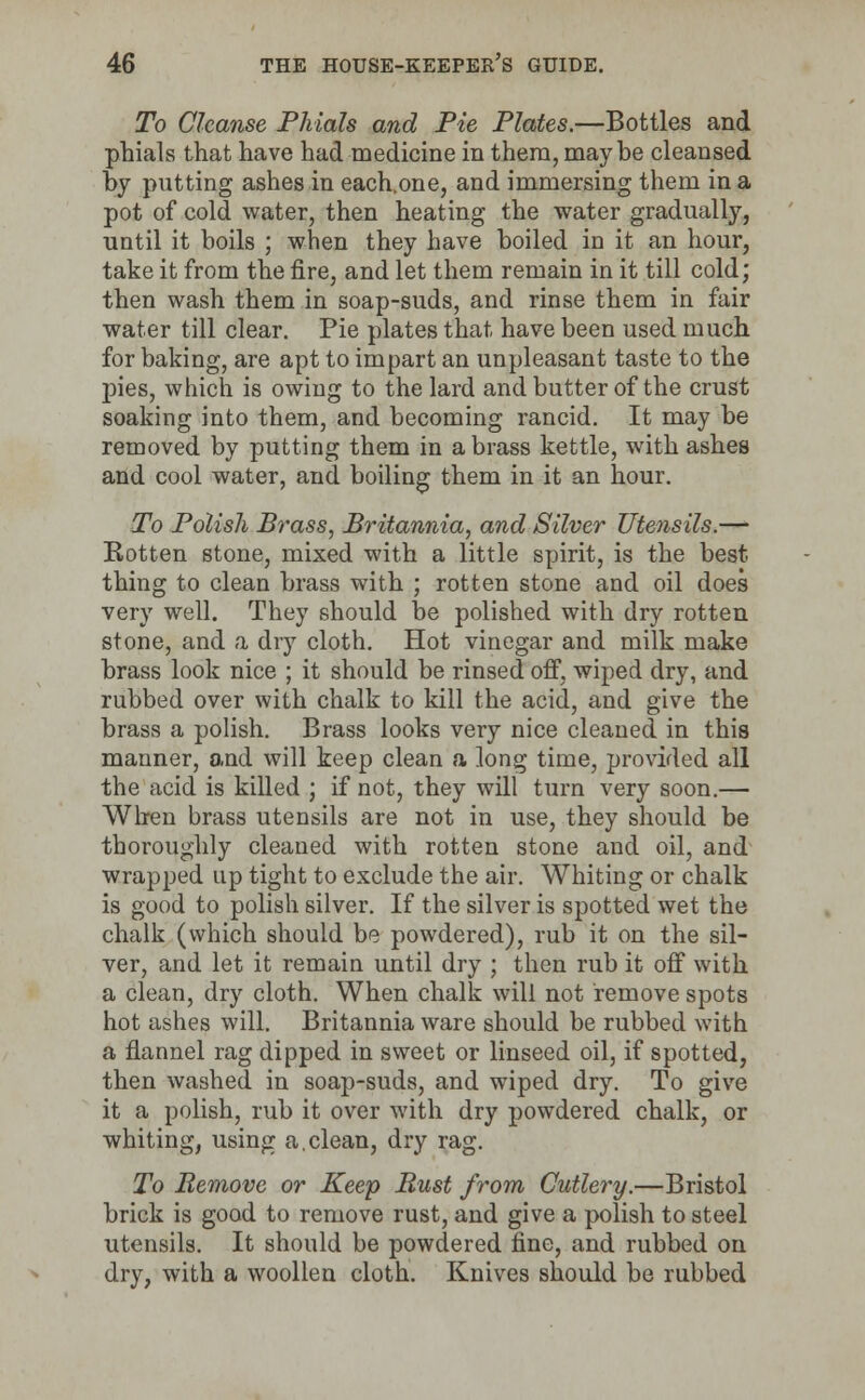 To Cleanse Phials and Pie Plates.—Bottles and phials that have had medicine in them, maybe cleansed by putting ashes in each.one, and immersing them in a pot of cold water, then heating the water gradually, until it boils ; when they have boiled in it an hour, take it from the fire, and let them remain in it till cold; then wash them in soap-suds, and rinse them in fair water till clear. Pie plates that have been used much for baking, are apt to impart an unpleasant taste to the pies, which is owing to the lard and butter of the crust soaking into them, and becoming rancid. It may be removed by putting them in a brass kettle, with ashes and cool water, and boiling them in it an hour. To Polish Brass, Britannia, and Silver Utensils.— Rotten stone, mixed with a little spirit, is the best thing to clean brass with ; rotten stone and oil does very well. They should be polished with dry rotten stone, and a dry cloth. Hot vinegar and milk make brass look nice ; it should be rinsed off, wiped dry, and rubbed over with chalk to kill the acid, and give the brass a polish. Brass looks very nice cleaned in this manner, o.nd will keep clean a long time, provided all the acid is killed ; if not, they will turn very soon.— When brass utensils are not in use, they should be thoroughly cleaned with rotten stone and oil, and wrapped up tight to exclude the air. Whiting or chalk is good to polish silver. If the silver is spotted wet the chalk (which should be powdered), rub it on the sil- ver, and let it remain until dry ; then rub it off with a clean, dry cloth. When chalk will not remove spots hot ashes will. Britannia ware should be rubbed with a flannel rag dipped in sweet or linseed oil, if spotted, then washed in soap-suds, and wiped dry. To give it a polish, rub it over with dry powdered chalk, or whiting, using a.clean, dry rag. To Remove or Keep Bust from Cutlery.—Bristol brick is good to remove rust, and give a polish to steel utensils. It should be powdered fine, and rubbed on dry, with a woollen cloth. Knives should be rubbed