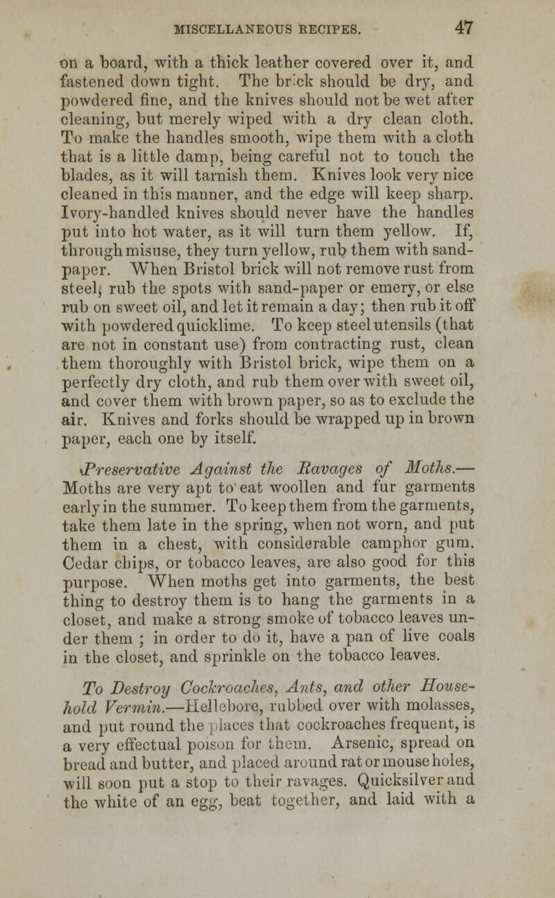 on a board, with a thick leather covered over it, and fastened down tight. The br'ck should be dry, and powdered fine, and the knives should not be wet after cleaning, but merely wiped with a dry clean cloth. To make the handles smooth, wipe them with a cloth that is a little damp, being careful not to touch the blades, as it will tarnish them. Knives look very nice cleaned in this manner, and the edge will keep sharp. Ivory-handled knives should never have the handles put into hot water, as it will turn them yellow. If, through misuse, they turn yellow, rub them with sand- paper. When Bristol brick will not remove rust from steel, rub the spots with sand-paper or emery, or else rub on sweet oil, and let it remain a day; then rub it off with powdered quicklime. To keep steel utensils (that are not in constant use) from contracting rust, clean them thoroughly with Bristol brick, wipe them on a perfectly dry cloth, and rub them over with sweet oil, and cover them with brown paper, so as to exclude the air. Knives and forks should be wrapped up in brown paper, each one by itself. \Preservative Against the Bavages of Moths.— Moths are very apt to eat woollen and fur garments early in the summer. To keep them from the garments, take them late in the spring, when not worn, and put them in a chest, with considerable camphor gnm. Cedar chips, or tobacco leaves, are also good for this purpose. When moths get into garments, the best thing to destroy them is to hang the garments in a closet, and make a strong smoke of tobacco leaves un- der them ; in order to do it, have a pan of live coals in the closet, and sprinkle on the tobacco leaves. To Destroy Cockroaches, Ants, and other House- hold Vermin.—Hellebore, rubbed over with molasses, and put round the places that cockroaches frequent, is a very effectual poison for them. Arsenic, spread on bread and butter, and placed around rat or mouse holes, will soon put a stop to their ravages. Quicksilver and the white of an egg, beat together, and laid with a