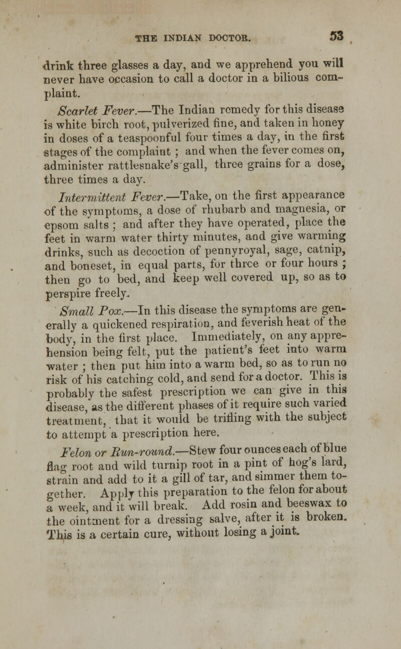 drink three glasses a day, and we apprehend you will never have occasion to call a doctor in a bilious com- plaint. Scarlet Fever.—The Indian remedy for this disease is white birch root, pulverized fine, and taken in honey in doses of a teaspoonful four times a day, in the first stages of the complaint ; and when the fever comes on, administer rattlesnake's gall, three grains for a dose, three times a day. Intermittent Fever.—Take, on the first appearance of the symptoms, a dose of rhubarb and magnesia, or epsom salts ; and after they have operated, place the feet in warm water thirty minutes, and give warming drinks, such as decoction of pennyroyal, sage, catnip, and boneset, in equal parts, for three or four hours ; then go to bed, and keep well covered up, so as to perspire freely. Small Pox.—In this disease the symptoms are gen- erally a quickened respiration, and feverish heat of the body, in the first place. Immediately, on any appre- hension being felt, put the patient's feet into warm water ; then put him into a warm bed, so as to run no risk of his catching cold, and send for a doctor. This is probably the safest prescription we can give in this disease, as the different phases of it require such varied treatment, that it would be trifling with the subject to attempt a prescription here. Felon or Run-round.—Stew four ounces each of blue flag root and wild turnip root in a pint of hog's lard, strain and add to it a gill of tar, and simmer them to- gether. Apply this preparation to the felon for about a week, and it will break. Add rosin and beeswax to the ointment for a dressing salve, after it is broken. This is a certain cure, without losing a joint.