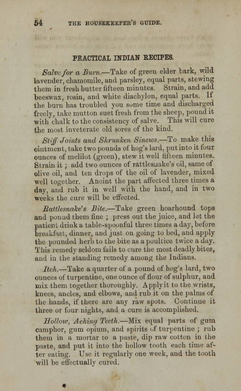 PKACTICA1 INDIAN RECIPES. Salvvfor a Burn.—Take of green elder bark, wild lavender, chamomile, and parsley, equal parts, stewing them in fresh butter fifteen minutes. Strain, and add beeswax, rosin, and white diachylon, equal parts. If the burn has troubled you sume time and discharged freely, take mutton suet fresh from the sheep, pound it -with'chalk to the consistency of salve. This will cure the most inveterate old sores of the kind. Stiff Joints and Shrunken Sinews.—To make this ointment, take two pounds of hog's lard, put into it four ounces of melilot (green), stew it well fifteen minutes. Strain it ; add two ounces of rattlesnake's oil, same of olive oil, and ten drops of the oil of lavender, mixed well together. Anoint the part affected three times a day, and rub it in well with the hand, and in two weeks the cure will be effected. Battlesnake's Bite.—Take green hoarhound tops and pound them fine ; press out the juice, and let the patienl drink a table-spoonful three times a day, before breakfast, dinner, and just on going to bed, and apply the pounded herb to the bite as a poultice twice a day. This remedy seldom fails to cure the most deadly bites, and in the standing remedy among the Indians. Itch.—Take a quarter of a pound of hog's lard, two ounces of turpentine, one ounce of flour of sulphur, and mix them together thoroughly. Apply it to the wrists, knees, ancles, and elbows, and rub it on the palms of the hands, if there are any raw spots. Continue it three or four nights, and a cure is accomplished. Hollow, Aching Teeth.—Mix equal parts of gum camphor, gum opium, and spirits of turpentine ; rub them in a mortar to a paste, dip raw cotton in the paste, and put it into the hollow tooth each time af- ter eating. Use it regularly one week, and the tooth will be effectually cured.