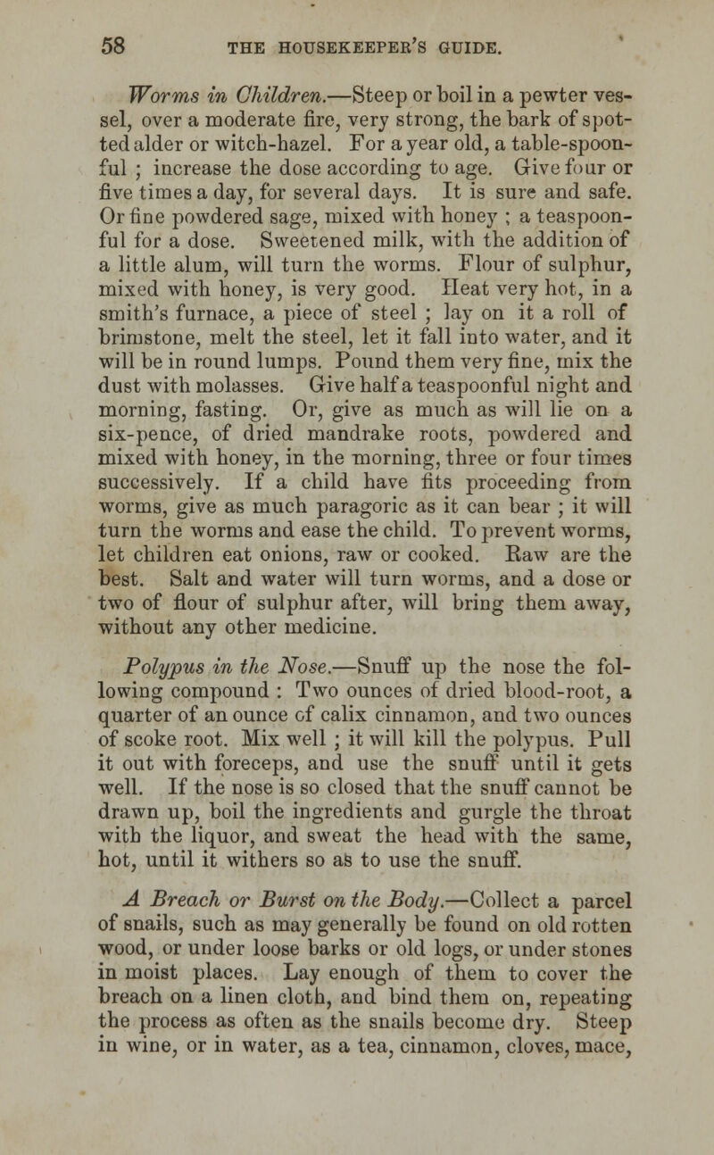 Worms in Children.—Steep or boil in a pewter ves- sel, over a moderate fire, very strong, the bark of spot- ted alder or witch-hazel. For a year old, a table-spoon- ful ; increase the dose according to age. Give four or five times a day, for several days. It is sure and safe. Or fine powdered sage, mixed with honey ; a teaspoon- ful for a dose. Sweetened milk, with the addition of a little alum, will turn the worms. Flour of sulphur, mixed with honey, is very good. Heat very hot, in a smith's furnace, a piece of steel ; lay on it a roll of brimstone, melt the steel, let it fall into water, and it will be in round lumps. Pound them very fine, mix the dust with molasses. Give half a teaspoonful night and morning, fasting. Or, give as much as will lie on a six-pence, of dried mandrake roots, powdered and mixed with honey, in the morning, three or four times successively. If a child have fits proceeding from worms, give as much paragoric as it can bear ; it will turn the worms and ease the child. To prevent worms, let children eat onions, raw or cooked. Raw are the best. Salt and water will turn worms, and a dose or two of flour of sulphur after, will bring them away, without any other medicine. Polypus in the Nose.—Snuff up the nose the fol- lowing compound : Two ounces of dried blood-root, a quarter of an ounce of calix cinnamon, and two ounces of scoke root. Mix well ; it will kill the polypus. Pull it out with foreceps, and use the snuff until it gets well. If the nose is so closed that the snuff cannot be drawn up, boil the ingredients and gurgle the throat with the liquor, and sweat the head with the same, hot, until it withers so as to use the snuff. A Breach or Burst on the Body.—Collect a parcel of snails, such as may generally be found on old rotten wood, or under loose barks or old logs, or under stones in moist places. Lay enough of them to cover the breach on a linen cloth, and bind them on, repeating the process as often as the snails become dry. Steep in wine, or in water, as a tea, cinnamon, cloves, mace,