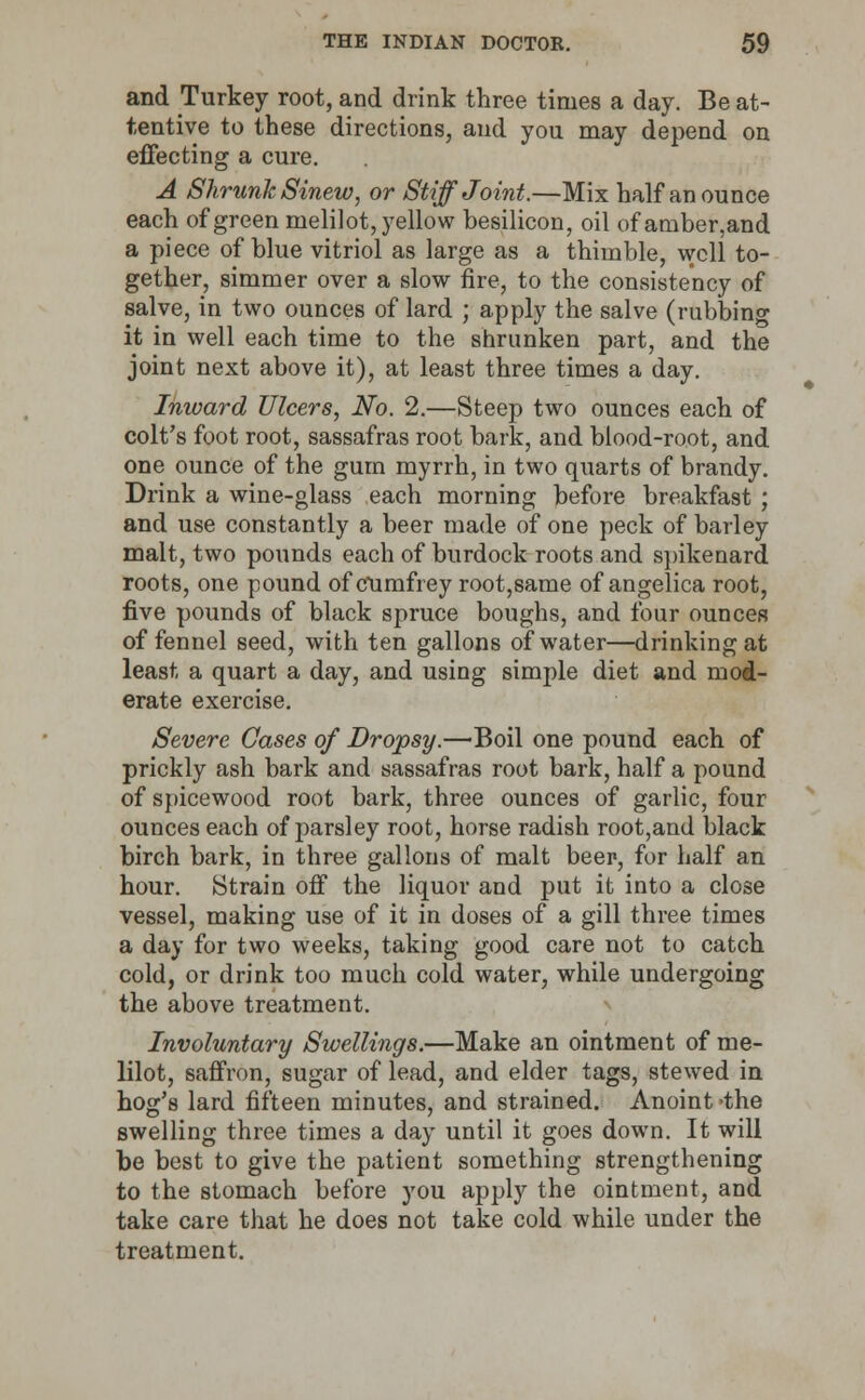 and Turkey root, and drink three times a day. Be at- tentive to these directions, and you may depend on effecting a cure. A Shrunk Sinew, or Stiff Joint.—Mix half an ounce each of green melilot, yellow besilicon, oil ofamber,and a piece of blue vitriol as large as a thimble, well to- gether, simmer over a slow fire, to the consistency of salve, in two ounces of lard ; apply the salve (rubbing it in well each time to the shrunken part, and the joint next above it), at least three times a day. Inward Ulcers, No. 2.—Steep two ounces each of colt's foot root, sassafras root bark, and blood-root, and one ounce of the gum myrrh, in two quarts of brandy. Drink a wine-glass each morning before breakfast ; and use constantly a beer made of one peck of barley malt, two pounds each of burdock roots and spikenard roots, one pound of cumfrey root,same of angelica root, five pounds of black spruce boughs, and four ounces of fennel seed, with ten gallons of water—drinking at least a quart a day, and using simple diet and mod- erate exercise. Severe Gases of Dropsy.—Boil one pound each of prickly ash bark and sassafras root bark, half a pound of spicewood root bark, three ounces of garlic, four ounces each of parsley root, horse radish root,and black birch bark, in three gallons of malt beer, for half an hour. Strain off the liquor and put it into a close vessel, making use of it in doses of a gill three times a day for two weeks, taking good care not to catch cold, or drink too much cold water, while undergoing the above treatment. Involuntary Swellings.—Make an ointment of me- lilot, saffron, sugar of lead, and elder tags, stewed in hog's lard fifteen minutes, and strained. Anoint 'the swelling three times a day until it goes down. It will be best to give the patient something strengthening to the stomach before you apply the ointment, and take care that he does not take cold while under the treatment.