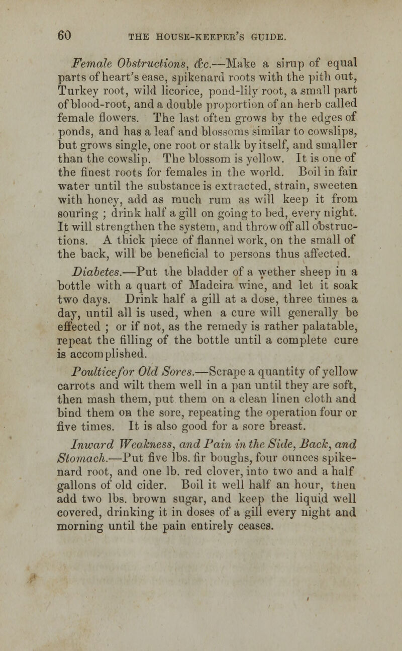 Female Obstructions, dx.—Make a sirup of equal parts of heart's ease, spikenard roots with the pith out, Turkey root, wild licorice, pond-lily root, a small part of blood-root, and a double proportion of an herb called female flowers. The last often grows by the edges of ponds, and has a leaf and blossoms similar to cowslips, but grows single, one root or stalk by itself, and smaller than the cowslip. The blossom is yellow. It is one of the finest roots for females in the world. Boil in fair water until the substance is extracted, strain, sweeten with honey, add as much rum as will keep it from souring ; drink half a gill on going to bed, every night. It will strengthen the system, and throw off all obstruc- tions. A thick piece of flannel work, on the small of the back, will be beneficial to persons thus affected. Diabetes.—Put the bladder of a wether sheep in a bottle with a quart of Madeira wine, and let it soak two days. Drink half a gill at a dose, three times a day, until all is used, when a cure will generally be effected ; or if not, as the remedy is rather palatable, repeat the filling of the bottle until a complete cure is accomplished. Poultice for Old Sores.—Scrape a quantity of yellow carrots and wilt them well in a pan until they are soft, then mash them, put them on a clean linen cloth and bind them oh the sore, repeating the operation four or five times. It is also good for a sore breast. Inward Weakness, and Pain in the Side, Back, and Stomach.—Put five lbs. fir boughs, four ounces spike- nard root, and one lb. red clover, into two and a half gallons of old cider. Boil it well half an hour, thea add two lbs. brown sugar, and keep the liquid well covered, drinking it in doses of a gill every night and morning until the pain entirely ceases.