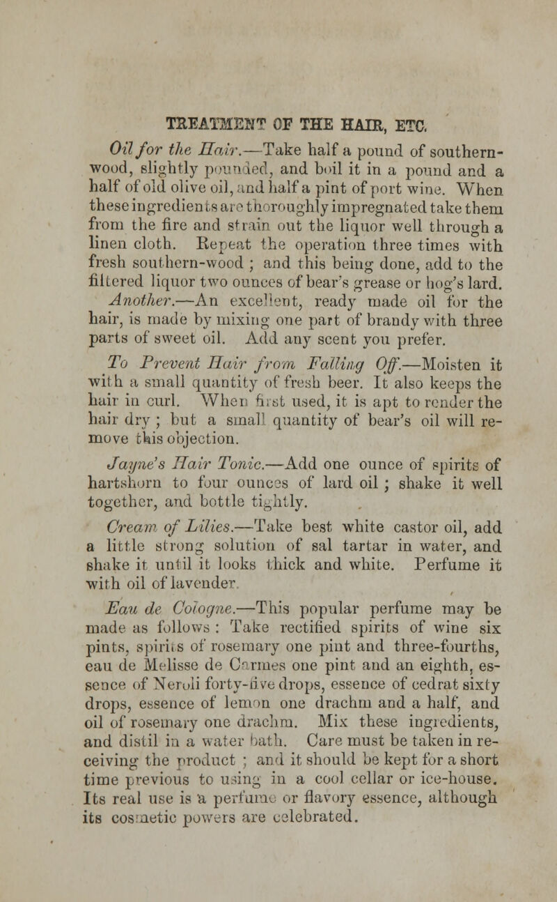 TREATMENT OF THE HAIR, ETC. Oil for the Hair.—Take half a pound of southern- wood, slightly pounded, and boil it in a pound and a half of old olive oil, and half a pint of port wine. When these ingredients are thoroughly impregnated take them from the fire and strain out the liquor well through a linen cloth. Repeat the operation three times with fresh southern-wood ; and this being done, add to the filtered liquor two ounces of bear's grease or hog's lard. Another.—An excellent, ready made oil for the hair, is made by mixing one part of brandy with three parts of sweet oil. Add any scent you prefer. To Prevent Hair from Falling Off.—Moisten it with a small quantity of fresh beer. It also keeps the hair in curl. When first used, it is apt to render the hair dry ; but a small quantity of bear's oil will re- move this objection. Jayne's Hair Tonic.—Add one ounce of spirits of hartshorn to four ounces of lard oil ; shake it well together, and bottle tightly. Cream, of Lilies.—Take best white castor oil, add a little strong solution of sal tartar in water, and shake it until it looks thick and white. Perfume it with oil of lavender Eau de Cologne.—This popular perfume may be made as follows : Take rectified spirits of wine six pints, spiri.s of rosemary one pint and three-fourths, eau de Melisse de Carmes one pint and an eighth, es- sence of Neroli forty-five drops, essence of cedrat sixty drops, essence of lemon one drachm and a half, and oil of rosemary one drachm. Mix these ingredients, and distil ia a water bath. Care must be taken in re- ceiving the product ; and it should be kept for a short time previous to u.nng in a cool cellar or ice-house. Its real use is a perfume or flavory essence, although its cosmetic powers are celebrated.