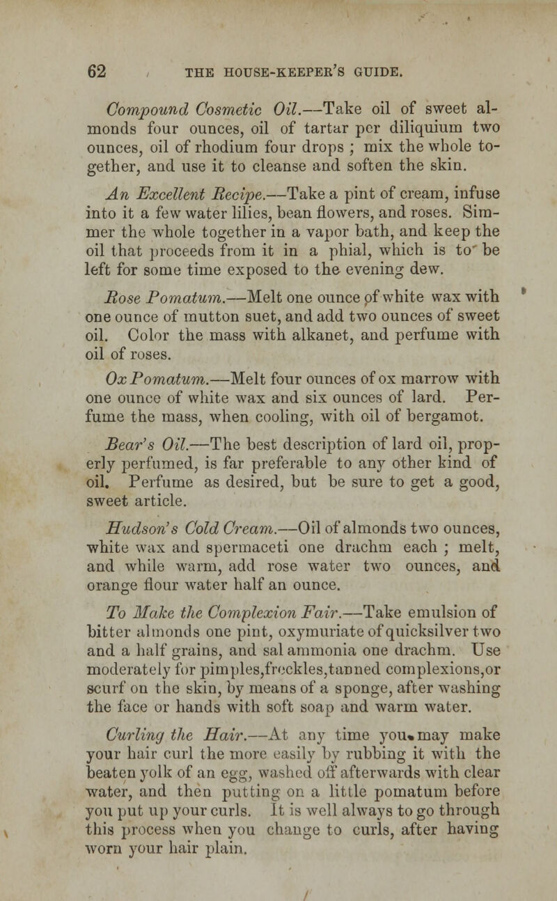 Compound Cosmetic Oil.—Take oil of sweet al- monds four ounces, oil of tartar per diliquium two ounces, oil of rhodium four drops ; mix the whole to- gether, and use it to cleanse and soften the skin. An Excellent Recipe.—Take a pint of cream, infuse into it a few water lilies, bean flowers, and roses. Sim- mer the whole together in a vapor bath, and keep the oil that proceeds from it in a phial, which is to' be left for some time exposed to the evening dew. Rose Pomatum.—Melt one ounce of white wax with one ounce of mutton suet, and add two ounces of sweet oil. Color the mass with alkanet, and perfume with oil of ruses. Ox Pomatum.—Melt four ounces of ox marrow with one ounce of white wax and six ounces of lard. Per- fume the mass, when cooling, with oil of bergamot. Bear's Oil.—The best description of lard oil, prop- erly perfumed, is far preferable to any other kind of oil. Perfume as desired, but be sure to get a good, sweet article. Hudson's Cold Cream.—Oil of almonds two ounces, white wax and spermaceti one drachm each ; melt, and while warm, add rose water two ounces, and orange flour water half an ounce. To Blake the Complexion Fair.—Take emulsion of bitter almonds one pint, oxymuriate of quicksilver two and a half grains, and sal ammonia one drachm. Use moderately for pimples,freckles,tanned complexions,or scurf on the skin, by means of a sponge, after washing the face or hands with soft soap and warm water. Curling the Hair.—At any time you«may make your hair curl the more easily by rubbing it with the beaten yolk of an egg, washed off afterwards with clear water, and then putting on a little pomatum before you put up your curls. It is well always to go through this process when you change to curls, after having worn your hair plain.