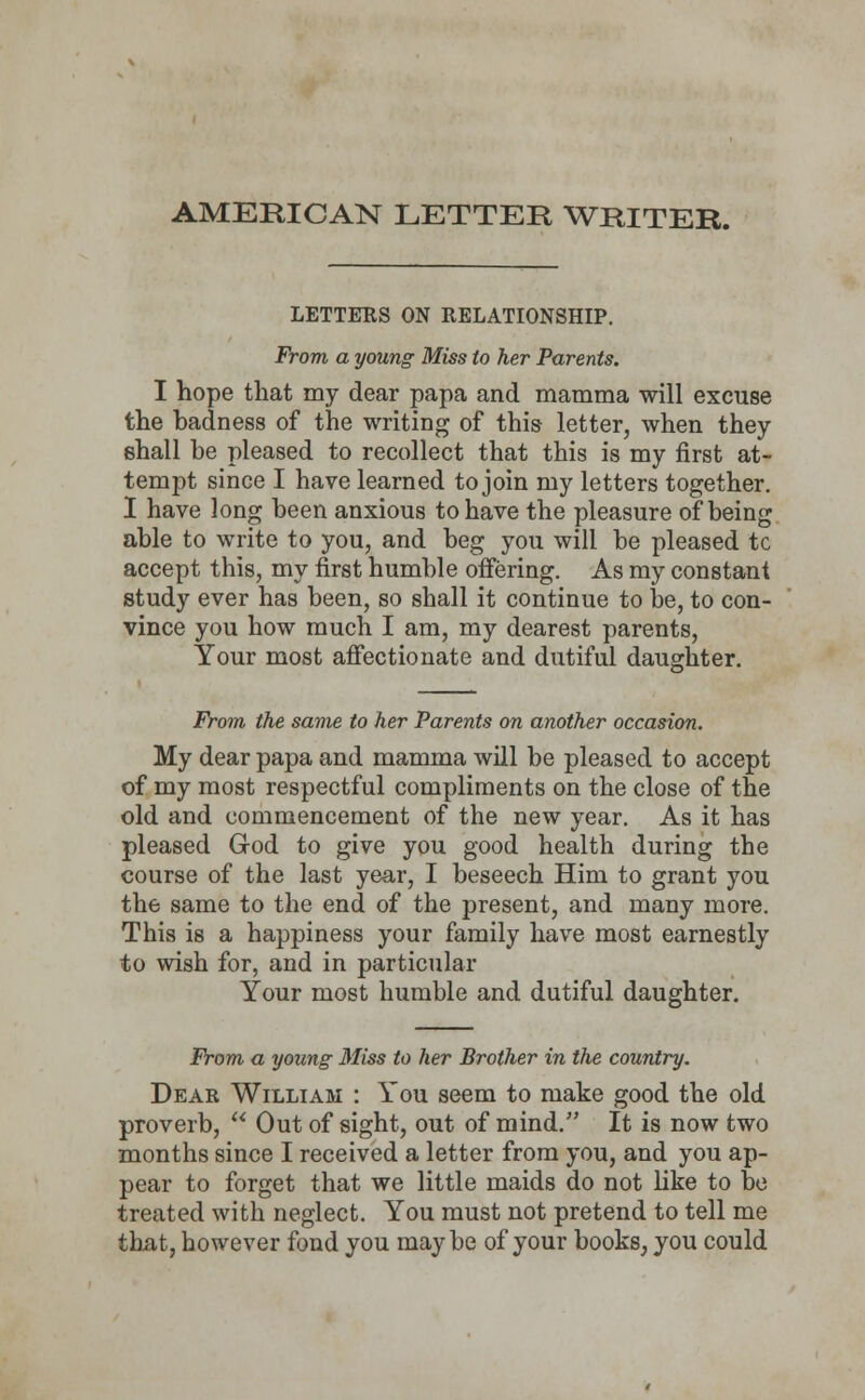 AMERICAN LETTER WRITER. LETTERS ON RELATIONSHIP. From a young Miss to her Parents. I hope that my dear papa and mamma will excuse the badness of the writing of this letter, when they shall be pleased to recollect that this is my first at- tempt since I have learned to join my letters together. I have long been anxious to have the pleasure of being able to write to you, and beg you will be pleased tc accept this, my first humble offering. As my constant study ever has been, so shall it continue to be, to con- vince you how much I am, my dearest parents, Your most affectionate and dutiful daughter. From the same to her Parents on another occasion. My dear papa and mamma will be pleased to accept of my most respectful compliments on the close of the old and commencement of the new year. As it has pleased God to give you good health during the course of the last year, I beseech Him to grant you the same to the end of the present, and many more. This is a happiness your family have most earnestly to wish for, and in particular Your most humble and dutiful daughter. From a young 31iss to her Brother in the country. Dear William : You seem to make good the old proverb,  Out of sight, out of mind. It is now two months since I received a letter from you, and you ap- pear to forget that we little maids do not like to be treated with neglect. You must not pretend to tell me that, however fond you maybe of your books, you could