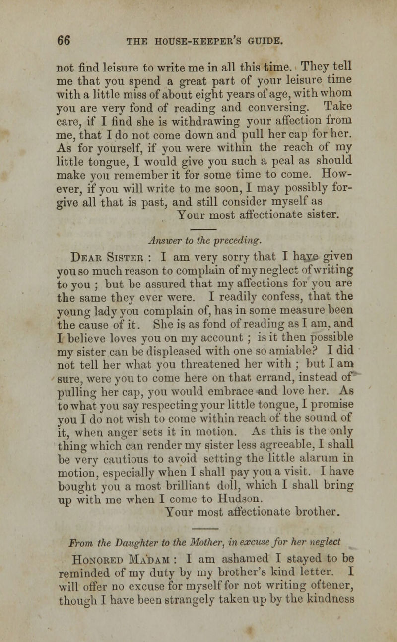 not find leisure to write me in all this time. They tell me that you spend a great part of your leisure time with a little miss of about eight years of age, with whom you are very fond of reading and conversing. Take care, if I find she is withdrawing your affection from me, that I do not come down and pull her cap for her. As for yourself, if you were within the reach of my little tongue, I would give you such a peal as should make you remember it for some time to come. How- ever, if you will write to me soon, I may possibly for- give all that is past, and still consider myself as Your most affectionate sister. Answer to the preceding. Dear Sister : I am very sorry that I haye given you so much reason to complain of my neglect of writing to you ; but be assured that my affections for you are the same they ever were. I readily confess, that the young lady you complain of, has in some measure been the cause of it. She is as fond of reading as I am, and I believe loves you on my account ; is it then possible my sister can be displeased with one so amiable? I did not tell her what you threatened her with ; but I am sure, were you to come here on that errand, instead of' pulling her cap, you would embrace «,nd love her. As to what you say respecting your little tongue, I promise you I do not wish to come within reach of the sound of it, when anger sets it in motion. As this is the only thing which can render my sister less agreeable, I shall be very cautious to avoid setting the little alarum in motion, especially when I shall pay you a visit. I have bought you a most brilliant doll, which I shall bring up with me when I come to Hudson. Your most affectionate brother. From the Daughter to the Mother, in excuse for her neglect Honored Madam : I am ashamed I stayed to be reminded of my duty by my brother's kind letter. I will offer no excuse for myself for not writing ot'tener, though I have been strangely taken up by the kindness