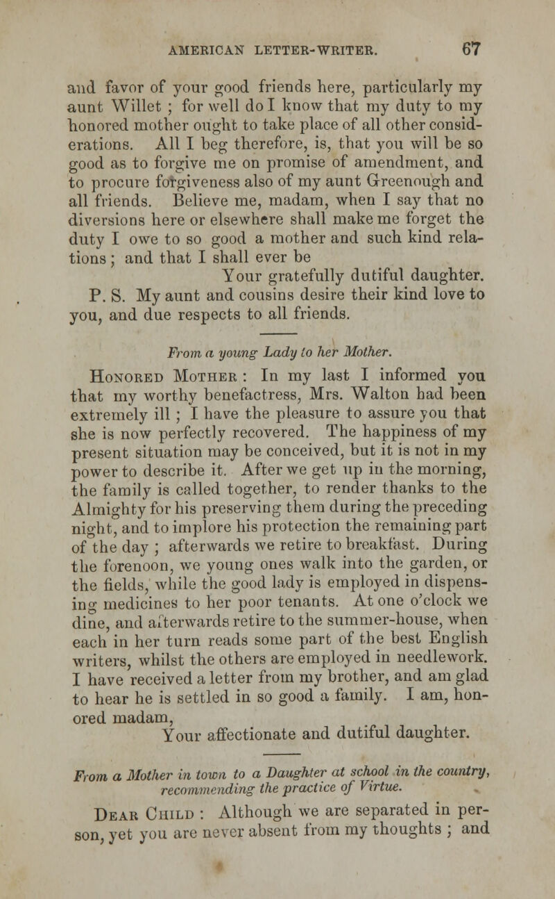 and favor of your good friends here, particularly my aunt Willet ; for well do I know that my duty to my honored mother ought to take place of all other consid- erations. All I beg therefore, is, that you will be so good as to forgive me on promise of amendment, and to procure forgiveness also of my aunt Greenough and all friends. Believe me, madam, when I say that no diversions here or elsewhere shall make me forget the duty I owe to so good a mother and such kind rela- tions ; and that I shall ever be Your gratefully dutiful daughter. P. S. My aunt and cousins desire their kind love to you, and due respects to all friends. From a young Lady to her Mother. Honored Mother : In my last I informed you that my worthy benefactress, Mrs. Walton had been extremely ill ; I have the pleasure to assure you that she is now perfectly recovered. The happiness of my present situation may be conceived, but it is not in my power to describe it. After we get up in the morning, the family is called together, to render thanks to the Almighty for his preserving them during the preceding night, and to implore his protection the remaining part of the day ; afterwards we retire to breakfast. During the forenoon, we young ones walk into the garden, or the fields, while the good lady is employed in dispens- ing medicines to her poor tenants. At one o'clock we dine, and afterwards retire to the summer-house, when each in her turn reads some part of the best English writers, whilst the others are employed in needlework. I have received a letter from my brother, and am glad to hear he is settled in so good a family. I am, hon- ored madam, Your affectionate and dutiful daughter. From a Mother in town to a Daughter at school in the country, recommending the practice of Virtue. Dear Child : Although we are separated in per- son, yet you are never absent from my thoughts ; and