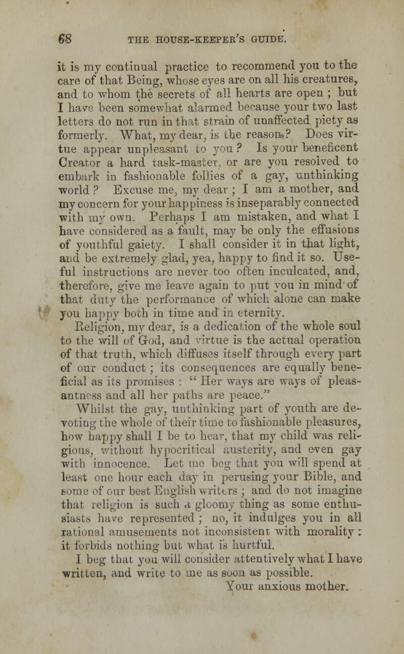 it is my continual practice to recommend you to the care of that Being, whose eyes are on all his creatures, and to whom the secrets of all hearts are open ; but I have been somewhat alarmed because your two last letters do not run in that strain of unaffected piety as formerly. What, my dear, is the reason.? Does vir- tue appear unpleasant to you ? Is your beneficent Creator a hard task-master, or are you resolved to embark in fashionable follies of a gay, unthinking world ? Excuse me, my dear ; I am a mother, and my concern for your happiness is inseparably connected with my own. Perhaps I am mistaken, and what I have considered as a fault, may be only the effusions of youthful gaiety. I shall consider it in that light, and be extremely glad, yea, happy to find it so. Use- ful instructions are never too often inculcated, and, therefore, give me leave again to put you in mind of that duty the performance of which alone can make you happy both in time and in eternity. Religion, my dear, is a dedication of the whole soul to the will of God, and virtue is the actual operation of that truth, which diffuses itself through every part of our conduct ; its consequences are equally bene- ficial as its promises :  Her ways are ways of pleas- antness and all her paths are peace. Whilst the gay, unthinking part of youth are de- voting the whole of their time to fashionable pleasures, how happy shall I be to hear, that my child was reli~ gious, without hypocritical austerity, and even gay with innocence. Let me beg that you will spend at least one hour each day in perusing your Bible, and some of our best English writtrs ; and do not imagine that religion is such a gloomy thing as some enthu- siasts have represented ; no, it indulges you in all rational amusements not inconsistent with morality : it forbids nothing but what is hurtful. I beg that you will consider attentively what I have written, and write to me as soon as possible. Your anxious mother.