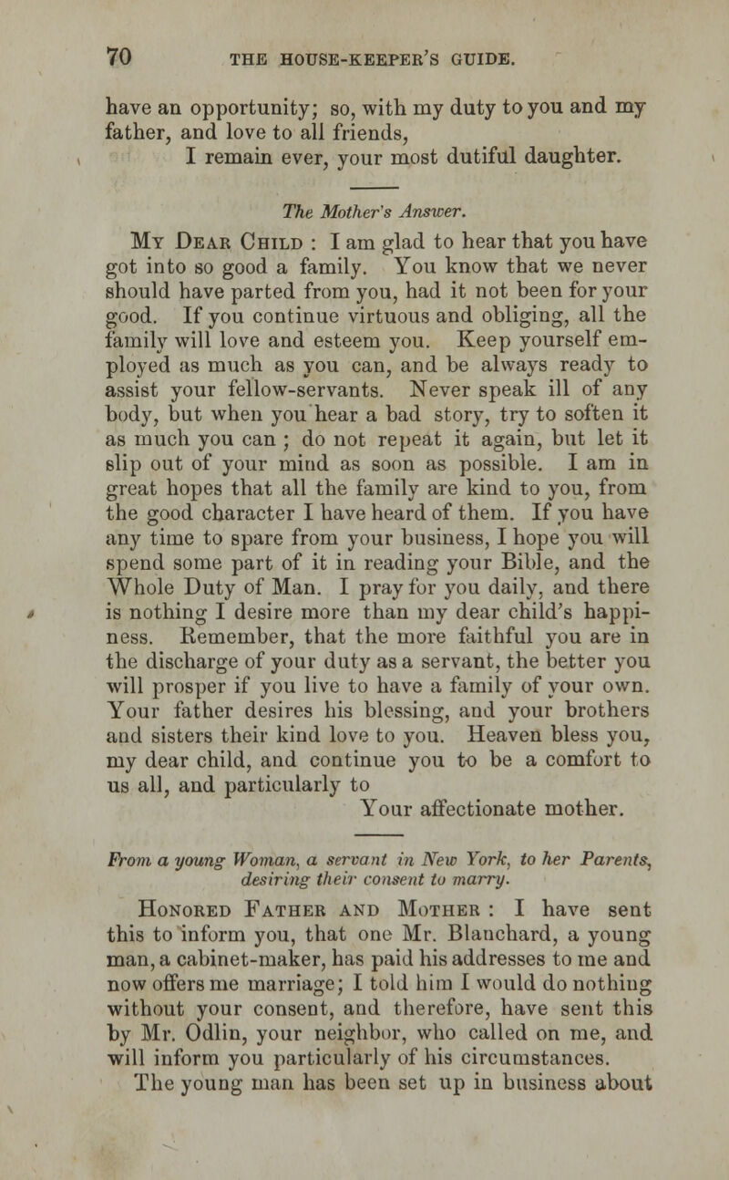 have an opportunity; so, with my duty to you and my father, and love to all friends, I remain ever, your most dutiful daughter. The Mother's Answer. My Dear Child : I am glad to hear that you have got into so good a family. You know that we never should have parted from you, had it not been for your good. If you continue virtuous and obliging, all the family will love and esteem you. Keep yourself em- ployed as much as you can, and be always ready to assist your fellow-servants. Never speak ill of any body, but when you hear a bad story, try to soften it as much you can ; do not repeat it again, but let it slip out of your mind as soon as possible. I am in great hopes that all the family are kind to you, from the good character I have heard of them. If you have any time to spare from your business, I hope you will spend some part of it in reading your Bible, and the Whole Duty of Man. I pray for you daily, and there is nothing I desire more than my dear child's happi- ness. Remember, that the more faithful you are in the discharge of your duty as a servant, the better you will prosper if you live to have a family of your own. Your father desires his blessing, and your brothers and sisters their kind love to you. Heaven bless you, my dear child, and continue you to be a comfort to us all, and particularly to Your affectionate mother. From a young Woman, a servant in New York, to her Parents, desiring their consent to marry. Honored Father and Mother : I have sent this to inform you, that one Mr. Blanchard, a young man, a cabinet-maker, has paid his addresses to me and now offers me marriage; I told him I would do nothing without your consent, and therefore, have sent this by Mr. Odlin, your neighbor, who called on me, and will inform you particularly of his circumstances. The young man has been set up in business about