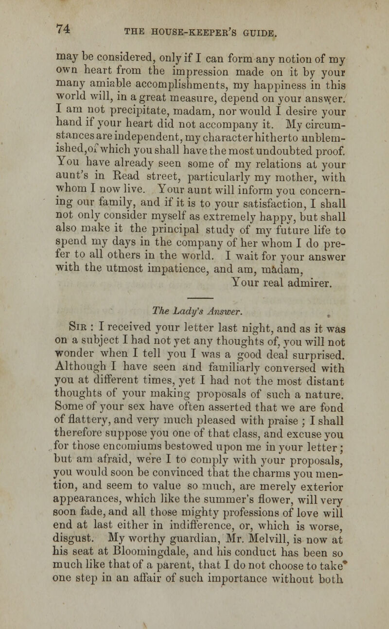 may be considered, only if I can form any notion of my own heart from the impression made on it by your many amiable accomplishments, my happiness in this world will, in a great measure, depend on your answer. I am not precipitate, madam, nor would I desire your hand if your heart did not accompany it. My circum- stances are independent, my character hitherto' unblem- ished,of which you shall have the most undoubted proof. You have already seen some of my relations at your aunt's in Read street, particularly my mother, with whom I now live. Your aunt will inform you concern- ing our family, and if it is to your satisfaction, I shall not only consider myself as extremely happy, but shall also make it the principal study of my future life to spend my days in the company of her whom I do pre- fer to all others in the world. I wait for your answer with the utmost impatience, and am, madam, Your real admirer. The Lady's Answer. Sir : I received your letter last night, and as it was on a subject I had not yet any thoughts of, you will not wonder when I tell you I was a good deal surprised. Although I have seen and familiarly conversed with you at different times, yet I had not the most distant thoughts of your making proposals of such a nature. Some of your sex have often asserted that we are fond of flattery, and very much pleased with praise ; I shall therefore suppose you one of that class, and excuse you for those encomiums bestowed upon me in your letter; but am afraid, were I to comply with your proposals, you would soon be convinced that the charms you men- tion, and seem to value so much, are merely exterior appearances, which like the summer's flower, will very soon fade, and all those mighty professions of love will end at last either in indifference, or, which is worse, disgust. My worthy guardian, Mr. Melvill, is now at his seat at Bloomingdale, and his conduct has been so much like that of a parent, that I do not choose to take* one step in an affair of such importance without both