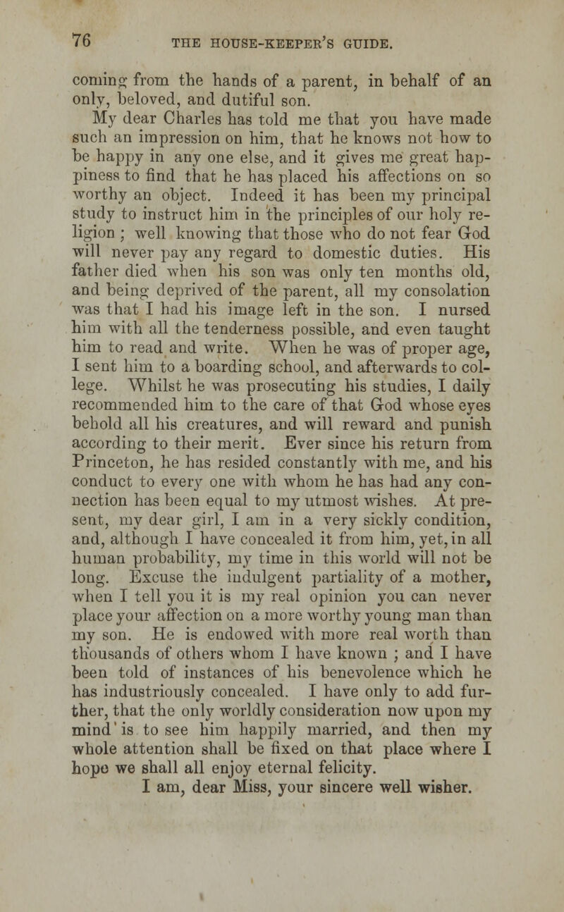coming; from the hands of a parent, in behalf of an only, beloved, and dutiful son. My dear Charles has told me that you have made such an impression on him, that he knows not how to be happy in any one else, and it gives me great hap- piness to find that he has placed his affections on so worthy an object. Indeed it has been my principal study to instruct him in the principles of our holy re- ligion ; well knowing that those who do not fear God will never pay any regard to domestic duties. His father died when his son was only ten months old, and being deprived of the parent, all my consolation was that I had his image left in the son. I nursed him with all the tenderness possible, and even taught him to read and write. When he was of proper age, I sent him to a boarding school, and afterwards to col- lege. Whilst he was prosecuting his studies, I daily recommended him to the care of that G-od whose eyes behold all his creatures, and will reward and punish according to their merit. Ever since his return from Princeton, he has resided constantly with me, and his conduct to every one with whom he has had any con- nection has been equal to my utmost wishes. At pre- sent, my dear girl, I am in a very sickly condition, and, although I have concealed it from him, yet, in all human probability, my time in this world will not be long. Excuse the indulgent partiality of a mother, when I tell you it is my real opinion you can never place your affection on a more worthy young man than my son. He is endowed with more real worth than thousands of others whom I have known ; and I have been told of instances of his benevolence which he has industriously concealed. I have only to add fur- ther, that the only worldly consideration now upon my mind' is to see him happily married, and then my whole attention shall be fixed on that place where I hope we shall all enjoy eternal felicity. I am, dear Miss, your sincere well wisher.