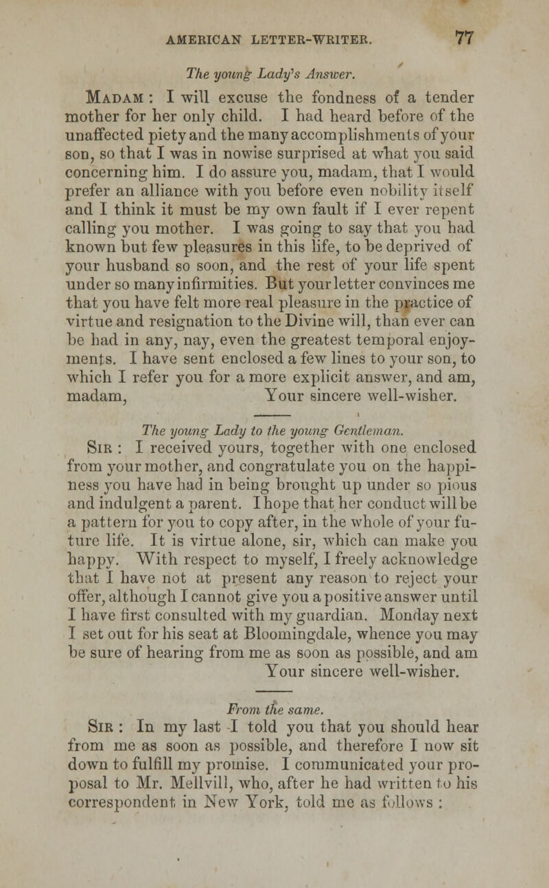 The young Lady's Answer. Madam : I will excuse the fondness of a tender mother for her only child. I had heard before of the unaffected piety and the many accomplishments of your son, so that I was in nowise surprised at what you said concerning him. I do assure you, madam, that I would prefer an alliance with you before even nobility itself and I think it must be my own fault if I ever repent calling you mother. I was going to say that you had known but few pleasures in this life, to be deprived of your husband so soon, and the rest of your life spent under so many infirmities. But your letter convinces me that you have felt more real pleasure in the practice of virtue and resignation to the Divine will, than ever can be had in any, nay, even the greatest temporal enjoy- ments. I have sent enclosed a few lines to your son, to which I refer you for a more explicit answer, and am, madam. Your sincere well-wisher. The young Lady to the young Gentleman. Sir : I received yours, together with one enclosed from your mother, and congratulate you on the happi- ness you have had in being brought up under so pious and indulgent a parent. I hope that her conduct will be a pattern for you to copy after, in the whole of your fu- ture life. It is virtue alone, sir, which can make you happy. With respect to myself, I freely acknowledge that I have not at present any reason to reject your offer, although I cannot give you a positive answer until I have first consulted with my guardian. Monday next I set out for his seat at Bloomingdale, whence you may be sure of hearing from me as soon as possible, and am Your sincere well-wisher. From trie same. Sir : In my last I told you that you should hear from me as soon as possible, and therefore I now sit down to fulfill my promise. I communicated your pro- posal to Mr. Mellvill, who, after he had written to his correspondent in New York, told me as follows :