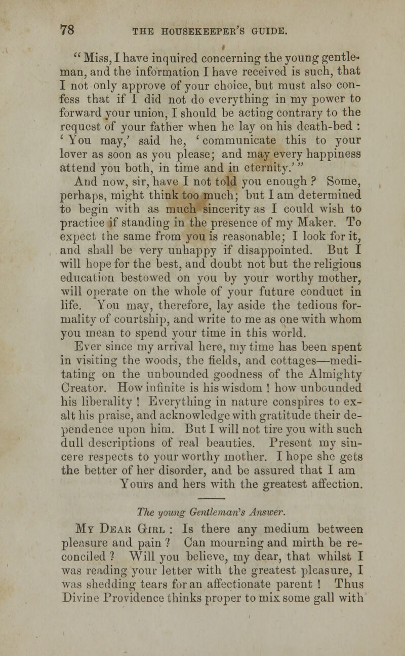 <  Miss, I have inquired concerning trie young gentle- man, and the information I have received is such, that I not only approve of your choice, but must also con- fess that if I did not do everything in my power to forward your union, I should be acting contrary to the request of your father when he lay on his death-bed : ' You may/ said he, ' communicate this to your lover as soon as you please; and may every happiness attend you both, in time and in eternity/  And now, sir, have I not told you enough ? Some, perhaps, might think too much; but I am determined to begin with as much sincerity as I could wish to practice if standing in the presence of my Maker. To expect the same from you is reasonable; I look for it, and shall be very unhappy if disappointed. But I will hope for the best, and doubt not but the religious education bestowed on you by your worthy mother, will operate on the whole of your future conduct in life. You may, therefore, lay aside the tedious for- mality of courtship, and write to me as one with whom you mean to spend your time in this world. Ever since my arrival here, my time has been spent in visiting the woods, the fields, and cottages—medi- tating on the unbounded goodness of the Almighty Creator. How infinite is his wisdom ! how unbounded his liberality ! Everything in nature conspires to ex- alt his praise, and acknowledge with gratitude their de- pendence upon him. But I will not tire you with such dull descriptions of real beauties. Present my sin- cere respects to your worthy mother. I hope she gets the better of her disorder, and be assured that I am Yours and hers with the greatest affection. The young Gentleman's Answer. My Dear Girl : Is there any medium between pleasure and pain ? Can mourning and mirth be re- conciled ? Will you believe, my dear, that whilst I was reading your letter with the greatest pleasure, I was shedding tears for an affectionate parent ! Thus Divine Providence thinks proper to mix some gall with