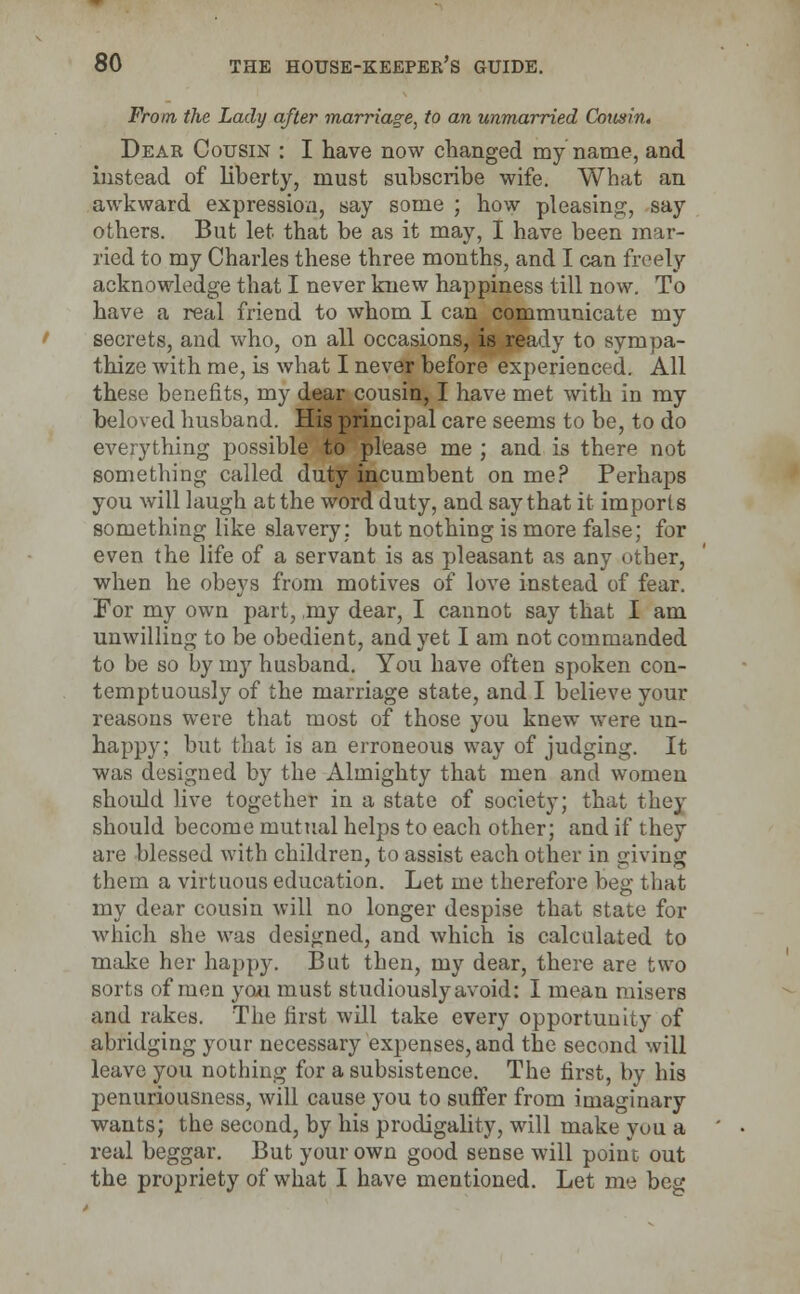 From the Lady after marriage, to an unmarried Cousin. Dear Cousin : I have now changed my name, and instead of liberty, must subscribe wife. What an awkward expression, say some ; how pleasing, say others. But let that be as it may, I have been mar- ried to my Charles these three months, and I can freely acknowledge that I never knew happiness till now. To have a real friend to whom I can communicate my secrets, and who, on all occasions, is ready to sympa- thize with me, is what I never before experienced. All these benefits, my dear cousin, I have met with in my beloved husband. His principal care seems to be, to do everything possible to please me ; and is there not something called duty incumbent on me? Perhaps you will laugh at the word duty, and say that it imports something like slavery: but nothing is more false; for even the life of a servant is as pleasant as any other, when he obeys from motives of love instead of fear. For my own part, ,my dear, I cannot say that I am unwilling to be obedient, and yet I am not commanded to be so by my husband. You have often spoken con- temptuously of the marriage state, and I believe your reasons were that most of those you knew were un- happy; but that is an erroneous way of judging. It was designed by the Almighty that men and women should live together in a state of society; that they should become mutual helps to each other; and if they are blessed with children, to assist each other in giving them a virtuous education. Let me therefore beg that my dear cousin will no longer despise that state for which she was designed, and which is calculated to make her happy. But then, my dear, there are two sorts of men you must studiously avoid: I mean misers and rakes. The first will take every opportunity of abridging your necessary expenses, and the second will leave you nothing for a subsistence. The first, by his penuriousness, will cause you to suffer from imaginary wants; the second, by his prodigality, will make you a real beggar. But your own good sense will point out the propriety of what I have mentioned. Let me beg