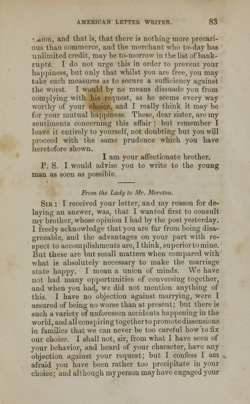 -. ,«iion, and that is, that there is nothing more precari- ous than commerce, and the merchant who to-day has unlimited credit, may be to-morrow in the list of bank- rupts. I do not urge this in order to prevent your happiness, but only that whilst you are free, you may take such measures as to secure a sufficiency against the worst. I would by no means dissuade you from complying with his request, as he seems every way worthy of your choice, and I really think it may be for your mutual happiness. These, dear sister, are my sentiments concerning this affair ; but remember I leave it entirely to yourself, not doubting but you will proceed with the same prudence which you have heretofore shown. I am your affectionate brother. P. S. I would advise you to write to the young man as soon as possible. From the Lady to Mr. Morelon. Sir : I received your letter, and my reason for de- laying an answer, was, that I wanted first to consult my brother, whose opinion I had by the post yesterday. I freely acknowledge that you are far from being disa- greeable, and the advantages on your part with re- spect to accomplishments are, I think, superior to mine. But these are but small matters when compared with what is absolutely necessary to make the marriage state happy. I mean a union of minds. We have not had many opportunities of conversing together, and when you had, we did not mention anything of this. I have no objection against marrying, were I assured of being no worse than at present; but there is such a variety of unforeseen accidents happening in the world, and all conspiring together to promote dissensions in families that we can never be too careful how to fix our choice. I shall not, sir, from what I have seen of your behavior, and heard of your character, have any objection against your request; but I confess I am afraid you have been rather too precipitate in your choice; and although my person may have engaged your