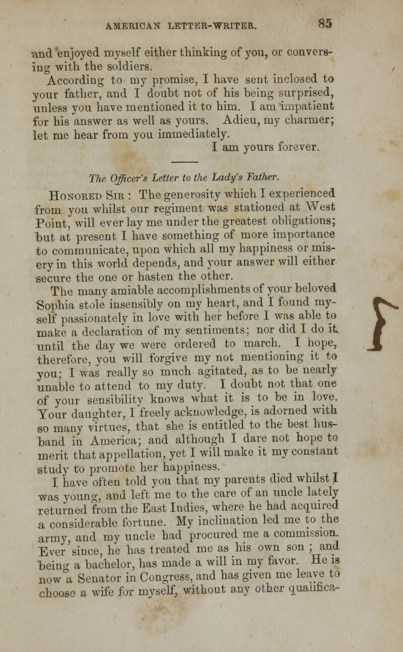 ■and enjoyed myself either thinking of you, or convers- ing with the soldiers. According to my promise, I have sent inclosed to your father-, and I doubt not of his being surprised, unless you have mentioned it to him. I am impatient for his answer as well as yours. Adieu, my charmer; let me hear from you immediately. I am yours forever. The Officer's Letter to the Lady's Father. Honored Sir : The generosity which I experienced from you whilst our regiment was stationed at West Point, will ever lay me under the greatest obligations; but at present I have something of more importance to communicate, upon which all my happiness or mis- ery in this world depends, and your answer will either secure the one or hasten the other. The many amiable accomplishments of your beloved Sophia stole insensibly on my heart, and I found my- ^^ self passionately in love with her before I was able to V make a declaration of my sentiments; nor did I do it W until the day we were ordered to march. I hope, \ therefore, you will forgive my not mentioning it to you; I was really so much agitated, as to be nearly unable to attend to my duty. I doubt not that one of your sensibility knows what it is to be in loye. Your daughter, I freely acknowledge, is adorned with so many virtues, that she is entitled to the best hus- band in America; and although I dare not hope to merit that appellation, yet I will make it my constant study to promote her happiness. I have often told you that my parents died whilst I was young, and left me to the care of an uncle lately returned from the East Indies, where he had acquired a considerable fortune. My inclination led me to the army, and my uncle had procured me a commission. Ever since, he has treated me as his own son ; and Taeincr a bachelor, has made a will in my favor. He is now°a Senator in Congress, and has given me leave to choose a wife for myself, without any other quaimca-