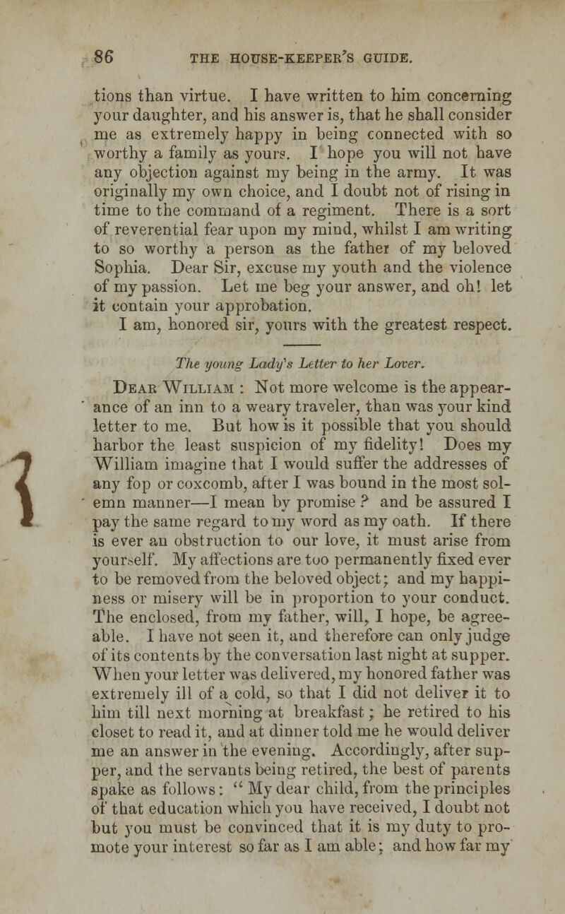 tions than virtue. I have written to him concerning your daughter, and his answer is, that he shall consider me as extremely happy in being connected with so worthy a family as your?. I hope you will not have any objection against my being in the army. It was originally my own choice, and I doubt not of rising in time to the command of a regiment. There is a sort of reverential fear upon my mind, whilst I am writing to so worthy a person as the father of my beloved Sophia. Dear Sir, excuse my youth and the violence of my passion. Let me beg your answer, and oh! let it contain your approbation. I am, honored sir, yours with the greatest respect. \ The young Lady^s Letter to her Lover. Dear William : Not more welcome is the appear- ance of an inn to a weary traveler, than was your kind letter to me. But how is it possible that you should harbor the least suspicion of my fidelity! Does my William imagine that I would suffer the addresses of any fop or coxcomb, after I was bound in the most sol- emn manner—I mean by promise ? and be assured I pay the same regard to my word as my oath. If there is ever an obstruction to our love, it must arise from yourself. My affections are too permanently fixed ever to be removed from the beloved object; and my happi- ness or misery will be in proportion to your conduct. The enclosed, from my father, will, I hope, be agree- able. I have not seen it, and therefore can only judge of its contents by the conversation last night at supper. When your letter was delivered, my honored father was extremely ill of a cold, so that I did not deliver it to him till next morning at breakfast; he retired to his closet to read it, and at dinner told me he would deliver me an answer in the evening. Accordingly, after sup- per, and the servants being retired, the best of parents spake as follows:  My dear child, from the principles of that education which you have received, I doubt not but you must be convinced that it is my duty to pro- mote your interest so far as I am able; and how far my