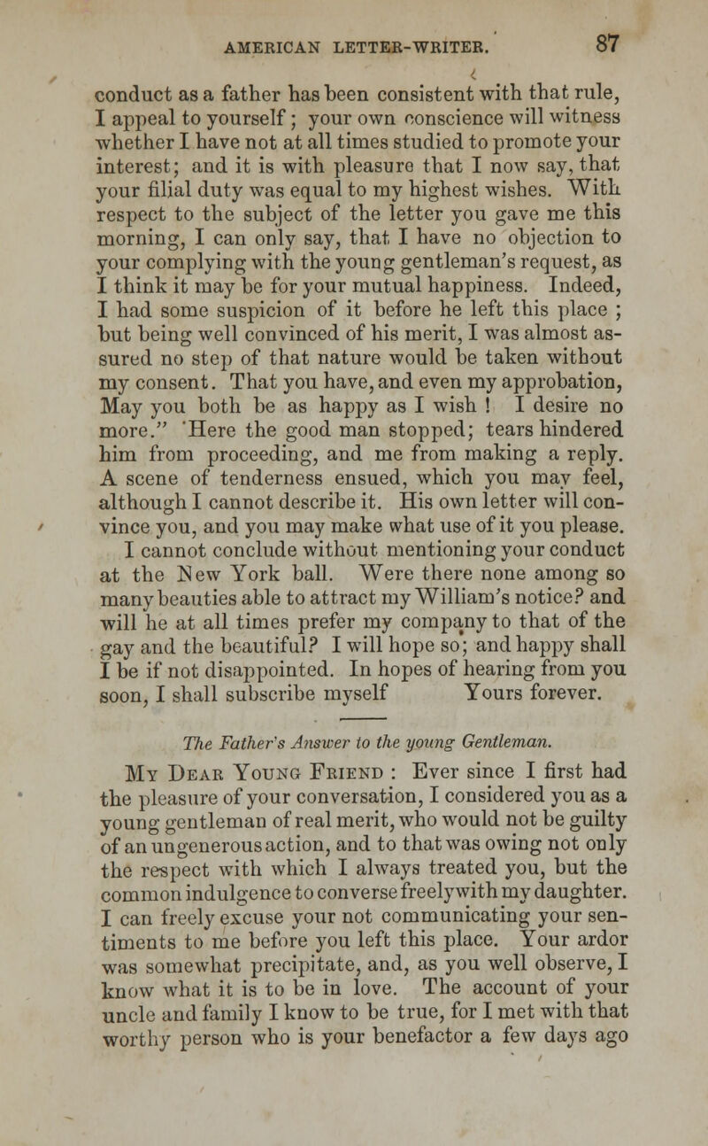 conduct as a father has been consistent with that rule, I appeal to yourself; your own conscience will witness whether I have not at all times studied to promote your interest; and it is with pleasure that I now say, that your filial duty was equal to my highest wishes. With respect to the subject of the letter you gave me this morning, I can only say, that I have no objection to your complying with the young gentleman's request, as I think it may be for your mutual happiness. Indeed, I had some suspicion of it before he left this place ; but being well convinced of his merit, I was almost as- sured no step of that nature would be taken without my consent. That you have, and even my approbation, May you both be as happy as I wish ! I desire no more. 'Here the good man stopped; tears hindered him from proceeding, and me from making a reply. A scene of tenderness ensued, which you may feel, although I cannot describe it. His own letter will con- vince you, and you may make what use of it you please. I cannot conclude without mentioning your conduct at the New York ball. Were there none among so many beauties able to attract my William's notice? and will he at all times prefer my company to that of the gay and the beautiful? I will hope so; and happy shall I be if not disappointed. In hopes of hearing from you soon, I shall subscribe myself Yours forever. The Father's Answer to the young Gentleman. My Dear Young Friend : Ever since I first had the pleasure of your conversation, I considered you as a young gentleman of real merit, who would not be guilty of an ungenerous action, and to that was owing not only the respect with which I always treated you, but the common indulgence to converse freely with my daughter. I can freely excuse your not communicating your sen- timents to me before you left this place. Your ardor was somewhat precipitate, and, as you well observe, I know what it is to be in love. The account of your uncle and family I know to be true, for I met with that worthy person who is your benefactor a few days ago