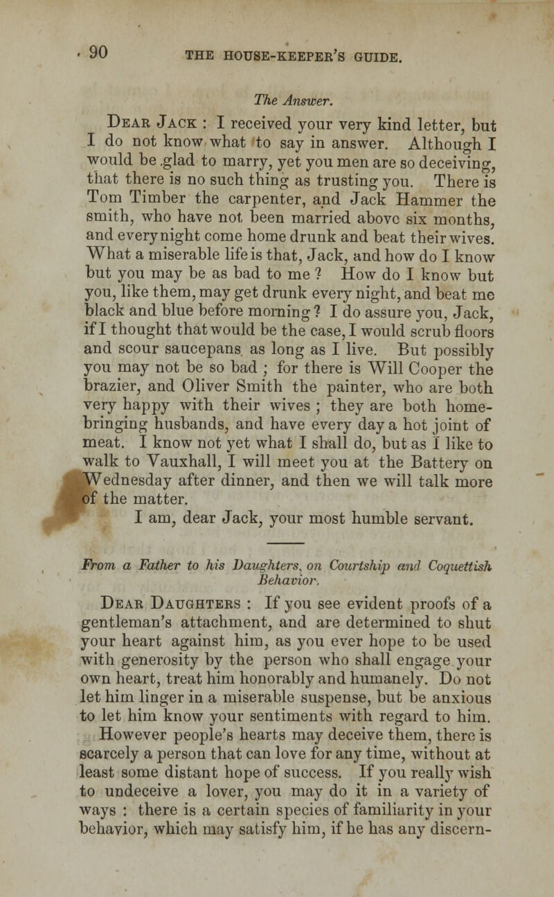 wa 1 • 90 the house-keeper's guide. The Answer. Dear Jack : I received your very kind letter, but I do not know what to say in answer. Although I would be .glad to marry, yet you men are so deceiving, that there is no such thing as trusting you. There is Tom Timber the carpenter, and Jack Hammer the smith, who have not been married above six months, and every night come home drunk and beat their wives. What a miserable life is that, Jack, and how do I know but you may be as bad to me ? How do I know but you, like them, may get drunk every night, and beat me black and blue before morning 1 I do assure you, Jack, if I thought that would be the case, I would scrub floors and scour saucepans as long as I live. But possibly you may not be so bad ; for there is Will Cooper the brazier, and Oliver Smith the painter, who are both very happy with their wives ; they are both home- bringing husbands, and have every day a hot joint of meat. I know not yet what I shall do, but as I like to walk to Vauxhall, I will meet you at the Battery on ednesday after dinner, and then we will talk more the matter. I am, dear Jack, your most humble servant. From a Father to his Daughters, on Courtship and Coquettish Behavior. Dear Daughters : If you see evident proofs of a gentleman's attachment, and are determined to shut your heart against him, as you ever hope to be used with generosity by the person who shall engage your own heart, treat him honorably and humanely. Do not let him linger in a miserable suspense, but be anxious to let him know your sentiments with regard to him. However people's hearts may deceive them, there is scarcely a person that can love for any time, without at least some distant hope of success. If you really wish to undeceive a lover, you may do it in a variety of ways : there is a certain species of familiarity in your behavior, which may satisfy him, if he has any discern-