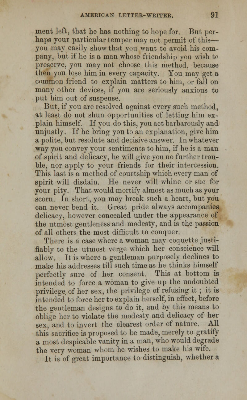 ment left, that he has nothing to hope for. But per- haps your particular temper may not permit of this— you may easily show that you want to avoid his com- pany, but if he is a man whose friendship you wish to preserve, you may not choose this method, because then you lose him in every capacity. You may get a common friend to explain matters to him, or fall on many other devices, if you are seriously anxious to put him out of suspense. But, if you are resolved against every such method, at least do not shun opportunities of letting him ex- plain himself. If you do this, you act barbarously and unjustly. If he bring you to an explanation, give him a polite, but resolute and decisive answer. In whatever way you convey your sentiments to him, if he is a man of spirit and delicacy, he will give you no further trou- ble, nor apply to your friends for their intercession. This last is a method of courtship which every man of spirit will disdain. He never will whine or sue for your pity. That would mortify almost as much as your scorn. In short, you may break such a heart, but you can never bend it. Great pride always accompanies delicacy, however concealed under the appearance of the utmost gentleness and modesty, and is the passion of all others the most difficult to conquer. There is a case where a woman may coquette justi- fiably to the utmost verge which her conscience will allow. It is where a gentleman purposely declines to make his addresses till such time as he thinks himself perfectly sure of her consent. This at bottom is intended to force a woman to give up the undoubted privilege of her sex, the privilege of refusing it; it is intended to force her to explain herself, in effect, before the gentleman designs to do it, and by this means to oblige her to violate the modesty and delicacy of her sex, and to invert the clearest order of nature. AH this sacrifice is proposed to be made, merely to gratify a most despicable vanity in a man, who would degrade the very woman whom he wishes to make his wife. It is of great importance to distinguish, whether a