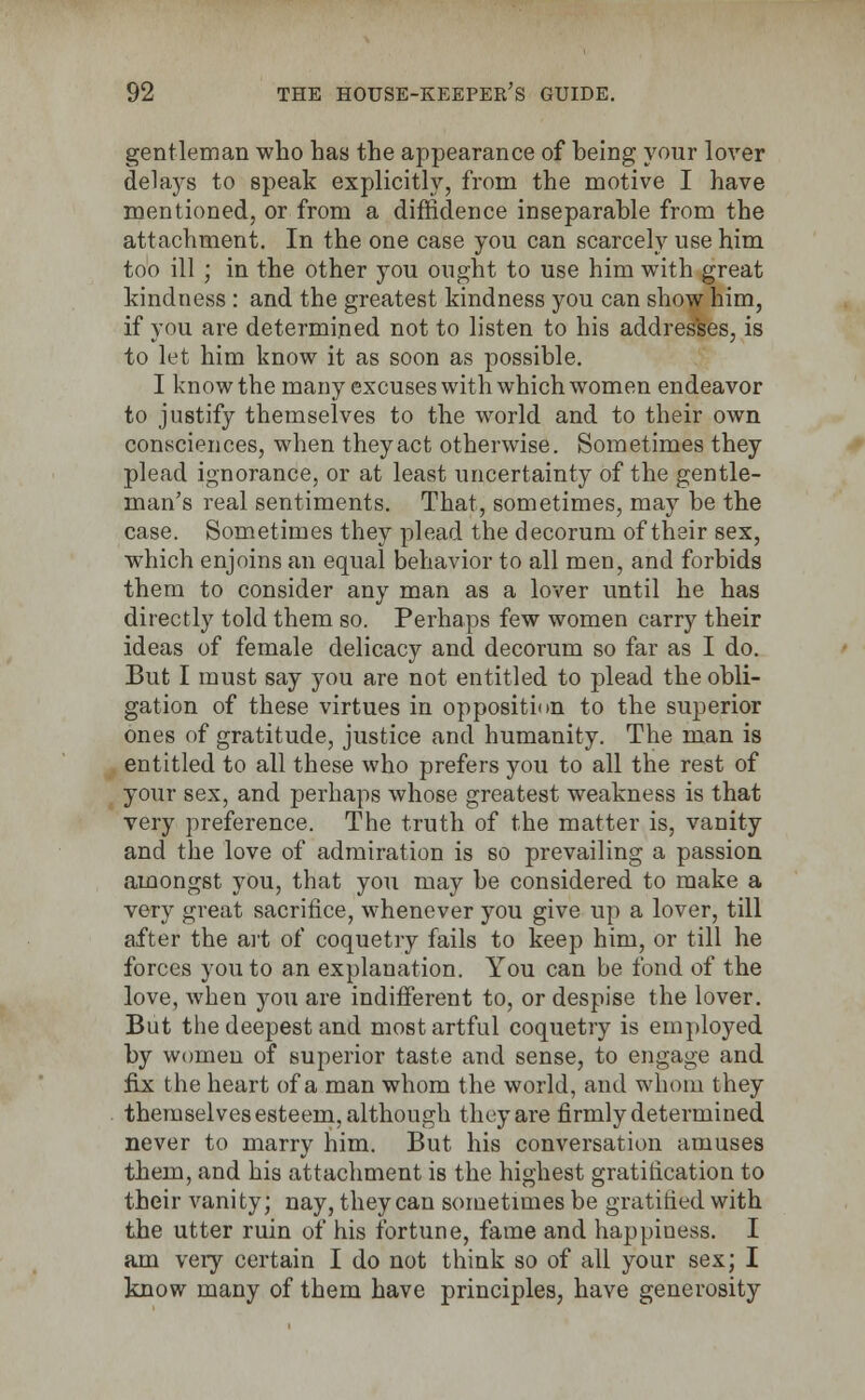 gentleman who has the appearance of being your lover delays to speak explicitly, from the motive I have mentioned, or from a diffidence inseparable from the attachment. In the one case you can scarcely use him too ill ; in the other you ought to use him with great kindness : and the greatest kindness you can show him, if you are determined not to listen to his addresses, is to let him know it as soon as possible. I know the many excuses with which women endeavor to justify themselves to the world and to their own consciences, when they act otherwise. Sometimes they plead ignorance, or at least uncertainty of the gentle- man's real sentiments. That, sometimes, may be the case. Sometimes they plead the decorum of their sex, which enjoins an equal behavior to all men, and forbids them to consider any man as a lover until he has directly told them so. Perhaps few women carry their ideas of female delicacy and decorum so far as I do. But I must say you are not entitled to plead the obli- gation of these virtues in opposition to the superior ones of gratitude, justice and humanity. The man is entitled to all these who prefers you to all the rest of your sex, and perhaps whose greatest weakness is that very preference. The truth of the matter is, vanity and the love of admiration is so prevailing a passion amongst you, that you may be considered to make a very great sacrifice, whenever you give up a lover, till after the art of coquetry fails to keep him, or till he forces you to an explanation. You can be fond of the love, when you are indifferent to, or despise the lover. But the deepest and most artful coquetry is employed by women of superior taste and sense, to engage and fix the heart of a man whom the world, and whom they themselves esteem, although they are firmly determined never to marry him. But his conversation amuses them, and his attachment is the highest gratification to their vanity; nay, they can sometimes be gratified with the utter ruin of his fortune, fame and happiness. I am very certain I do not think so of all your sex; I know many of them have principles, have generosity