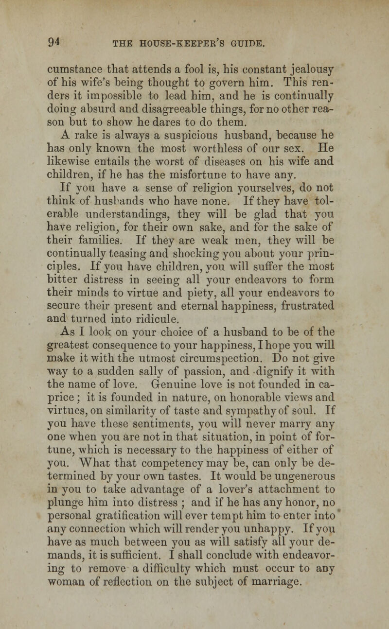 cumstance that attends a fool is, his constant jealousy of his wife's being thought to govern him. This ren- ders it impossible to lead him, and he is continually doing absurd and disagreeable things, for no other rea- son but to show he dares to do them. A rake is always a suspicious husband, because he has only known the most worthless of our sex. He likewise entails the worst of diseases on his wife and children, if he has the misfortune to have any. If you have a sense of religion yourselves, do not think of husbands who have none. If they have tol- erable understandings, they will be glad that you have religion, for their own sake, and for the sake of their families. If they are weak men, they will be continually teasing and shocking you about your prin- ciples. If you have children, you will suffer the most bitter distress in seeing all your endeavors to form their minds to virtue and piety, all your endeavors to secure their present and eternal happiness, frustrated and turned into ridicule. As I look on your choice of a husband to be of the greatest consequence to your happiness, I hope you will make it with the utmost circumspection. Do not give way to a sudden sally of passion, and dignify it with the name of love. Genuine love is not founded in ca- price ; it is founded in nature, on honorable views and virtues, on similarity of taste and sympathy of soul. If you have these sentiments, you will never marry any one when you are not in that situation, in point of for- tune, which is necessary to the happiness of either of you. What that competency may be, can only be de- termined by your own tastes. It would be ungenerous in you to take advantage of a lover's attachment to plunge him into distress ; and if he has any honor, no personal gratification will ever tempt him to enter into' any connection which will render you unhappy. If you have as much between you as will satisfy all your de- mands, it is sufficient. I shall conclude with endeavor- ing to remove a difficulty which must occur to any woman of reflection on the subject of marriage.