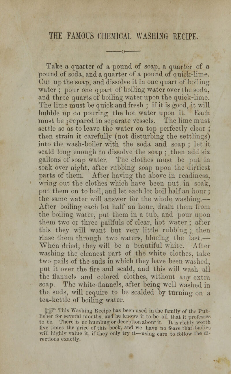 THE FAMOUS CHEMICAL WASHING RECIPE. Take a quarter of a pound of soap, a quarter of a pound of soda, and a quarter of a pound of quick-lime. Cut up the soap, and dissolve it in one quart of boiling water ; pour one quart of boiling water over the soda, and three quarts of boiling water upon the quick-lime. The lime must be quick and fresh ; if it is good, it will bubble up on pouring the hot water upon it. Each must be prepared in separate vessels. The lime must settle so as to leave the water on top perfectly clear ; then strain it carefully (not disturbing the settlings) into the wash-boiler with the soda and soap ; let it scald long enough to dissolve the soap ; then add bls gallons of soap water. The clothes must be put in soak over night, after rubbing soap upon the dirtiest parts of them. After having the above in readiness, wring out the clothes which have been put in soak, put them on to boil, and let each lot boil half an hour ; the same water will answer for the whole washing.—■ After boiling each lot half an hour, drain them from the boiling water, put them in a tub, and pour upon them two or three pailfuls of clear, hot water ; after this they will want but very little rubb'ng ; then rinse them through two waters, blueing the last.—■ When dried, they will be a beautiful white. After washing the cleanest part of the white clothes, take two pails of the suds in which they have been wa: put it over the fire and scald, and this will wash all the flannels and colored clothes, without any extra soap. The white flannels, after being well washed in the suds, will require to be scalded by turning on a tea-kettle of boiling water. This Washing Recipe has been used in the family of the Pub- lisher for several months, and he knows it to be all that it professes to be. There is no humbug or deception about it. It is richly worth five times the price of this book, and we have no fears that Ladies will highly value it, if they ouly try it—using care to follow the di- rections exactly.