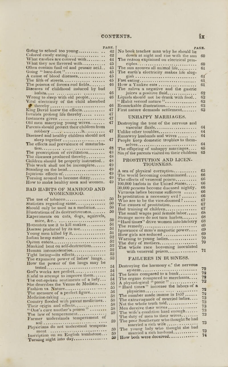 Gcriiig to school too young Colored candy eating What cai idies are colored with What tliey are flavored with UTien coniaii) fusil oil and prussic aciJ.. Going  bare-foot A cuuse of blood diseases The filth of streets The iH)isons of forests nnd fields Diseases Of chiklhood uiduced by bad hahiis ■\Vrong to sleep with old people Vi'.sil electricity of the child absorbed # thereby liing David knew ilie effects IiivulitU prolong life thereby 1 U8tunce3 given Old men marrying young wives Tarents should protect their children from robbery ♦ Diseased and liealthy children should not Bleep together Tlic effects and prevalence of masturba- The prescription of civilization The diseases produced thereby Childreu should be properly instructed.. This work shall not be incomplete Standing on tiic head Injurious effects of. Turning around to become dizzy How to make healthy men and women. BAD HABITS OF MANHOOD AND WOMENHOOD. The use of tobacco Statistics regardnig same Should only be used as a medicine Illustrations of its deslructivene^s Kxperimeiits on cats, dugs, squirrels, mice, &c Hotiejitots use it to kill snakes Disense produced by its use Young men killed by it Indian hemp eaters Opium eaters Mankind bem on self-deslruclion Human inconsisiencies 'j'ighl lachig—its effects Tlieexp:msive power uf ladies' lungs.. How the power of the lungs may be tested God's works are perfect Sjifnl to attempt to improve them 'I he outspoken sentimenls of a lady... She describes the Venus de Medicis.... Fashion vs. Nature The measure of a perfect figure Medicine-taking ,• Country flooded with patent medicines.. Thtiir origin and effects One's cure another's poison  The law of temperament • Farmer understands temperament of rhysiciaiiVdo liot understand tempera- Inscripiion on an English tombstone... Turiiiiig night into day No book teaches man why he should lie down at night and rise with the sun The reason explained on electrical prin- ciples The sun arouses all animal life The earth's electricity makes life slug- Fast^'eating !!*.'.'. *.'.'. * *.'.!!'.. *,'.'.]'.'.'. [ [ '.', How a Yankee eats The saliva a negative and the gastric juices a positive fluid Liquids should not be drank with food..  Habit second nature  Remarkable illustrations First nature demands settlement UNHAPPY MARRIAGES. Destroying the tone of the i vascular fluids Unlike other troubles Runaway husbands and wives People keep domestic troyblei A sea of physical corruption The world becoming contaminated The eflec'ls of venereal poison lUO.OOO harlots in the United .stales 30,000 persons become diseased nightly. Virtuous ladies become sufferers Is prostitution a necessary evil ? Who are to be the vice-doomed? The causes of prostitution Bad training of children The small wages paid female labor Strange more do not turn harlots Hard limes'' drive women into harlotry The remedy Ignorance of man's magnetic power.... llow gills are seduced Warning to young ladies The duty of motlie The whole with! becoming inoculated nereal poison FAILURES IN BISINESS. Destroying the harmony tK sys The brain compared U) a bank The oroans compared to merchants..,. A nhysTohiyical panic ... Hard times hicrease the labors of a physician : vv-' Tlie number made insane in 1&57 The extravagance of married ladies Not the whole truth told Men deceive their wives The wife's condition hard enough 'J'he duty of men to their wives....... • The poor Southerner who thought fle hod married a rich wife \ V'i The young lady who thought she hud married a rich husband How both were deceived •