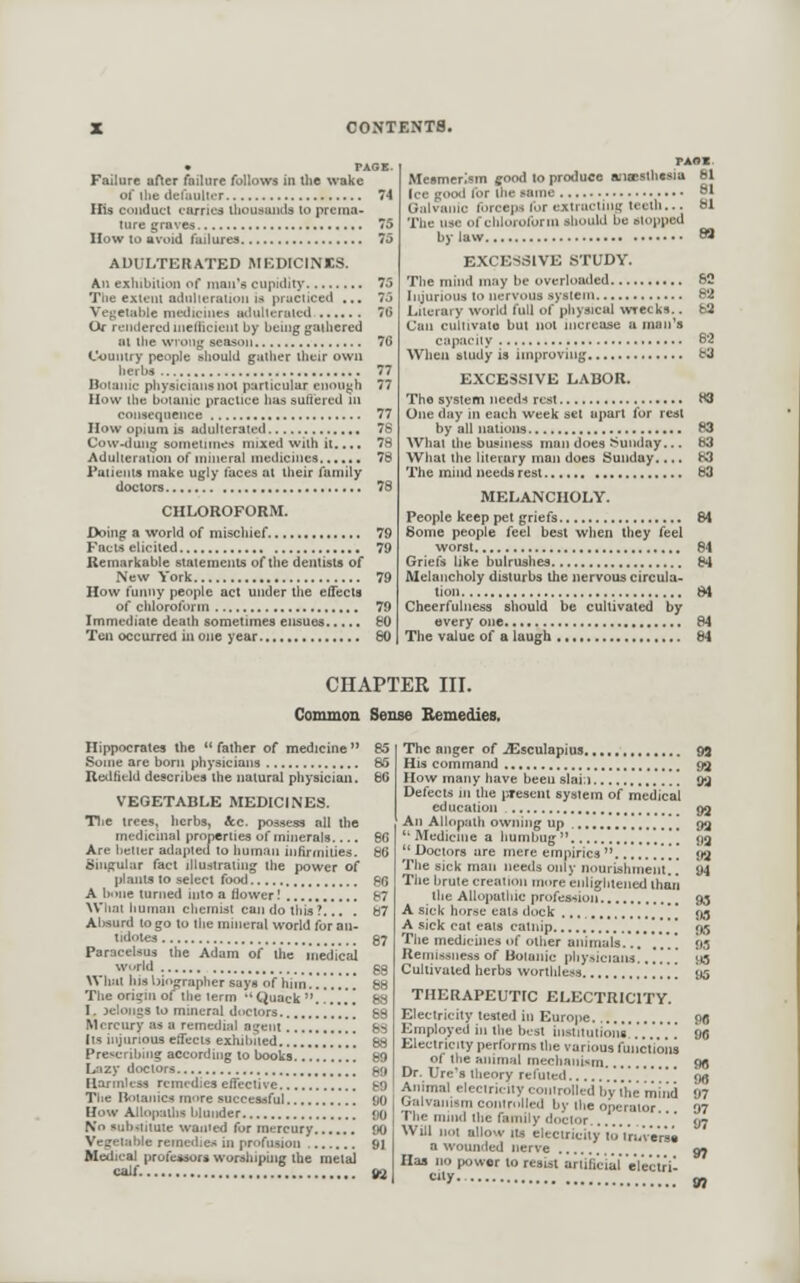 Failure aHer failiire follows in llie wake of llie defaulter His conduct carries thouaaiids to prema- ture graves IIow to avoid failures ADULTERATED MEDICINES. An exhibition of man's cupidity Tlie extent adnlleration is practiced ... Vegetable medicines adullcratcd Of rendered nielficicnt by being gathered at ihe wrong season Country people should gather their own Doianic physicians not particular et}Ou^h How the botanic practice has sufi'ered ni consequence IIow opium is adulterated Cow-duMg sornetnnes mixed with ii.... Adulteration of mineral medicines I'atieiits make ugly laces al iheir family doctors CHLOROFORM. Doing a world of mischief Facw elicited Remarkable statements of the dentists of New York How t'unny people act under the effects of chloroform Immediate death sometimes ensues Ten occurred in one year PASS. Mesmerism good to produce a;ia;sth«sia 81 Ice good for the same _ 81 Galvanic forceps lor extruding teeth... bl The use of cliloroforni should be stopped bylaw « EXCESSIVE STUDY. The mind may be overloaded 62 Literary world full of pliysical wrecks.. 63 Can cultivaio but not increase a raan^a capacity 6*2 When study is improving 83 EXCESSIVE LABOR. The system iieed.t rest H3 One day in each week set apart for rest by all nations 63 What the business man does Sunday... 83 What the literary man does Sunday.... 83 The mind needs rest 63 MELANCHOLY. People keep pet griefs 84 Some people feel best when they feel worst 84 Griefs like bulrushes 84 Melancholy disturbs the nervous circula- tion 84 Cheerfulness should be cultivated by every one 84 The value of a laugh 84 CHAPTER III. Common Sense Eemedies, Hippocrates the  father of medicine  Some are born physicians Redfield describes the natural physician. VEGETABLE MEDICINES. Tlie trees, herbs, &c. possess all the medicinal properties of minerals.... Are better adapted lo human infirmities. Singular fact illuslrating the power of plains to select food A bnne turned into a flower! Wliai human chemist can do this ?... . Absurd lo go to the mineral world for an- tidotes Paracelsus the Adam of the inedicai What his biit^apher says of him!.*!*.! The origin ofthe term ''CJuack . I. jelongs to mineral doctors !.'.'.*.! Mercury as a remedial agent ['. Its injurious effects exhibited .*[ Prescribing according to books Lazy doctors Harmless remedies effective Tiie Ilotaiiics more successful How Allopaths blunder No substitute wanied for mercury Vegetable reincilies in profusion Medical professors worshiping the metal calf. The anger of iEsculapius His command How many have been slai;) Defects in the present system of medical education , An Allopath owning up ][ Medicine a humbug |  Doctors are mere empirics  ,,', The sick man needs only nourishmeiit The brute creation more enlightened ihari the Allopathic profession A sick horse eats dock '/ A sick cat eats catnip........ ^ ....].'.* ] The medichies of other animals ,'. Remissness of Botanic physicians...'.*!.' Cultivated herbs worthless ..[ THERAPEUTIC ELECTRICITY. Electricity tested in Europe Employed in the best institutions..'...'. Electricity performs the various functions of the animal mechaiiUm Dr. Ure's theory refuted.... Animal electricity controlled bVthe mind Galvanism contrullt;U by the oberaior... The mind Ihe family doctor .. Will not allow lis electricity loVruV'erai a wounded nerve Has no power to resist artificial efectril City..