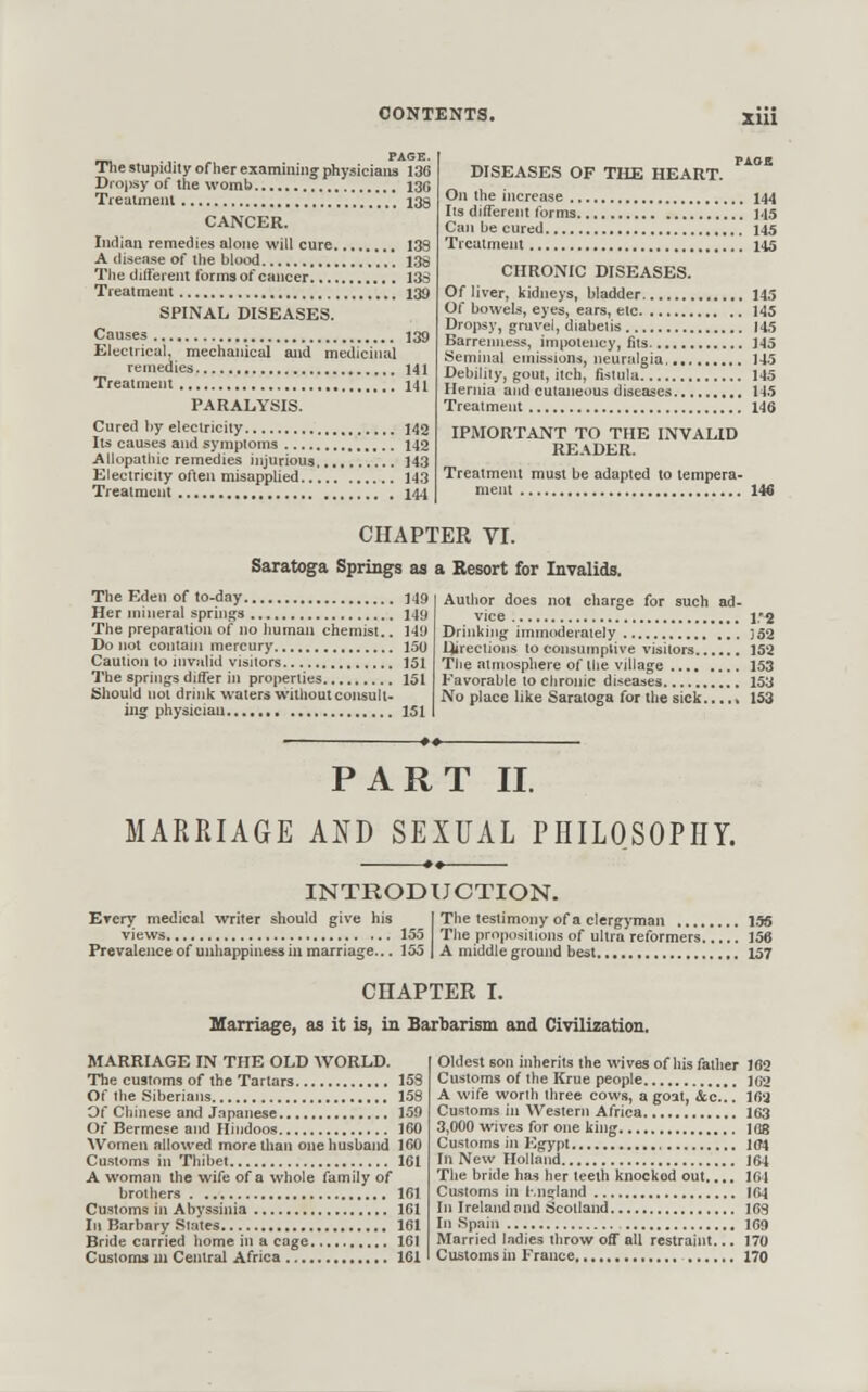 __ , , PAGE. Tiie stupidity of her examining' physicians 136 Dropsy of the womb 130 Tiealmenl 139 CANCER. Indian remedies alone will cure 138 A disease o{ the blood 138 The different forms of cancer 13S Treatment 139 SPINAL DISEASES. Causes 139 Electrical, mechanical and medicinal remedies 141 Treatment 141 PARALYSIS. Cured by electricity 142 lis causes and symptoms 142 Aliopatliic remedies injurious 143 Electricity often misapplied 143 Treatment 144 DISEASES OF THE HEART. On the increase 144 lis different forms ..'. J45 Can be cured 145 Treatment 145 CHRONIC DISEASES. Of liver, kidneys, bladder 145 Of bowels, eyes, ears, etc 145 Dropsy, gruvei, diabelis 145 Barrenness, imi»oiency, fits 145 Seminal emissions, neuralgia, 145 Debility, gout, itch, fistula 145 Hernia and cutaneous diseases 145 Treatment 146 IPMORTANT TO THE INVALID READER. Treatment must be adapted to tempera- 146 CHAPTER yr. Saratoga Springs aa a Resort for Invalids. The Eden of to-day ]4!) Her mineral springs 149 The preparation of no human chemist.. 149 Do not contain mercury 150 Caution lo nivalid visitors 151 The springs differ in properties 151 Should not drink waters without consult- ing physician 151 Author does not charge for such ad- vice v^ Drinking immoderately ]52 lireciions to consumptive visitors 152 The atmosphere of the Village 153 Favorable to chronic diseases 153 No place like Saratoga for the sick 153 PART II. MARRIAGE AND SEXUAL PHILOSOPHY. INTRODUCTION. Erery medical writer should give his I Tiie testimony of a clergyman 155 views 155 Tlie prnpusiiioiis of ultra reformers 156 Prevalence ofuuliappiness in marriage... 155 I A middle ground best 157 CHAPTER L Marriage, as it is, in Barbarism and Civilization. MARRIAGE IN THE OLD AVORLD. The customs of the Tartars 153 Of the Siberians 158 Of Chinese and Japanese 159 Of Bermese and Hindoos 160 Women allowed more than one husband 160 Customs in Thibet 161 A woman the wife of a whole family of brothers 161 Customs in Abyssinia 161 In Barbary States 161 Bride carried home in a cage 161 Customs ui Central Africa 161 Oldest son inherits the wives of his father 162 Customs of the Krue people jg2 A wife worth three cows, a goat, &c... 16a Customs in Western Africa 163 3,000 wives for one king 1 oa Customs in Egypt 104 In New Holland J64 The bride has her teeth knocked out..,. 164 Customs in r.ns:land 164 In Ireland and Scotland 163 In Spain 1G9 Married ladies throw off all restraint... 170 Customs in France 170