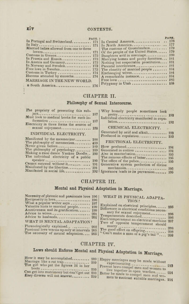 PAG It. In roriugal and Swiizcrloiid 171 III Ilaly 171 Married latlie* allowed from one to three lovers 171 Customs in Greece 17.*J In Prussia and Russia 17.1 tn Austria and Germany 173 In Norway and Sweden 173 Free love ni Sweden 173 Customs in Turkey J74 Harems attended by eunuchs 174 MARRIAGK IN THE NEW WORLD, n South America 176 PAAC. In Central America 170 In North America .. 177 The customs of Greenlanders 179 Of the people of tlie United States 179 Dtiugliters sold in marriage IBO Marrying homes and nretty furniture... IBl Nothing hut respeciahle prostitutimi IHl Parental interference mi Tlie cliasliiy of married people 1H4 Exchaiii,'in^ wives Ibl A remarkuule instance 184 Free love IM Polygamy in Utah 135 CHAPTER II. Philosophy of Sexual Intercourse. The propriety of presenting this sub- „ ject 1 Musi look to medical books for such in- formation ] Eleciriciiy in thiee forms the source of sexual enjoyment ] INDIVIDUAL ELECTRICITY, Manifested by the mesmerizer ] The philosophy of mesmerism 4 Never gii'eii before 1 The philosophy of psychology i Making a cane dance Yankee Doodle.. 1 The individual electricity of a public speaker 1 Cannoi succeed witliout it i Manifested by the libertine ] Manifested in social life 1 Why homely people sometimes look , pretty 193 Individual eleciriciiy manifested in eopu- Jolio 192 CHEMICAL ELECTRICITY. Generated by acid and alkali 103 Produced in copulation jyg FRICTIONAL ELECTRICITY. How produced 104 Generated in coition *'' 194 Also in masiurltalion jijs The ruinous effects of latter 195 The office of the pubes 195 Generative system perfection of divine chains ](i5 leads 10 its perversion 195 CHAPTER III. Meatal and Physical Adaptation in Marriage. Neccssityof platonicaiid passionate love 196 Reciprocity in love 196 What a popular wriier says 197 Valuable hnils to married people 199 Amaliveness and its gralificatn — 201 Advice to husbands 201 WHAT IS MENTAL ADAPTATION? Phrenologically explahied 202 Passional love warms up only at intervals 205 The necessity of mental adaptation.... 205 WHAT IS PHYSICAL ADAPTA- TION ? Explained on electrical principles. 205 Diflerence m electrical conditions neces- sary for sexual enjoyment.... ww Temperaments described. SOfl KqcIi lemperament an electrical machine 207 Two of opposite lemperament should iTsprin^ ofa pig's tail'' CHAPTER IV. laws shotad Enforce Mental and Physical Adaptotion in Marriage. C^ri7.'!5r' ^^^ ^^ ^^'^^ Without How it may be accomplished 209 Mairiage like a rat trap '' ^t)*) The girl who put the figures 14 in her boots gjQ Can get into matrimony but canTgei out 210 Easy divorce will not answer 210 1^1^^-'  '' women to logetiier m open warfare.... 214 emadetocompH men and wo' I to contraoi »uitabl« marriagea 214