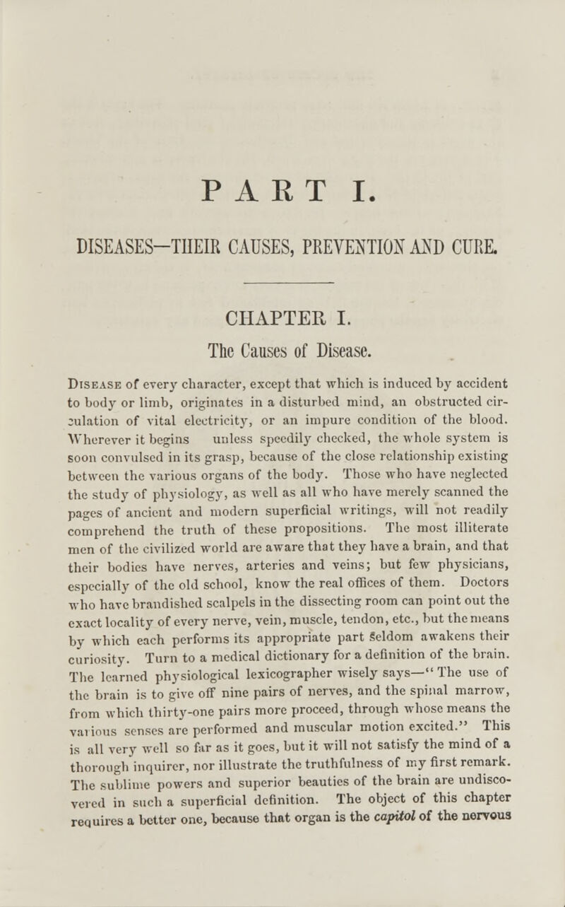 DISEASES-THEIR CAUSES, PREVENTION AKD CURE. CHAPTER I. The Causes of Disease. Disease of every character, except that which is induced by accident to body or limb, originates in a disturbed mind, an obstructed cir- culation of vital electricitj', or an impure condition of the blood. Wherever it begins unless speedily checked, the whole system is soon convulsed in its grasp, because of the close relationship existing between the various organs of the body. Those who have neglected the study of physiology, as well as all who have merely scanned the pages of ancient and modern superficial writings, will not readily comprehend the truth of these propositions. The most illiterate men of the civilized world are aware that they have a brain, and that their bodies have nerves, arteries and veins; but few physicians, especially of the old school, know the real offices of them. Doctors who have brandished scalpels in the dissecting room can point out the exact locality of every nerve, vein, muscle, tendon, etc., but the means by which each performs its appropriate part Seldom awakens their curiosity. Turn to a medical dictionary for a definition of the brain. The learned physiological lexicographer wisely says— The use of the brain is to give off nine pairs of nerves, and the spinal marrow, from which thirty-one pairs more proceed, through whose means the various senses are performed and muscular motion excited. This is all very well so far as it goes, but it will not satisfy the mind of a thorough inquirer, nor illustrate the truthfulness of my first remark. The sublime powers and superior beauties of the brain are undisco- vered in such a superficial definition. The object of this chapter requires a better one, because that organ is the capUol of the nervous