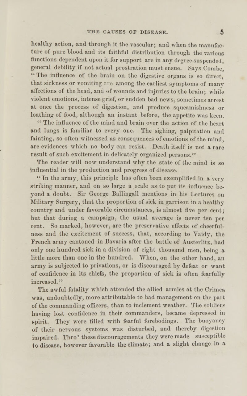 healthy action, and through it the vascular; and when the manufac- ture of pure blood and its faithful distribution through the various functions dependent upon it for support arc in any degree suspended, general debility if not actual prostration must ensue. Says Combe,  The influence of the brain on the digestive organs is so direct, that sickness or vomiting nru among the earliest symptoms of many affections of the head, and uf wounds and injuries to the brain; while violent emotions, intense grief, or sudden bad news, sometimes arrest at once the process of digestion, and produce squeamishness or loathing of food, although an instant before, the appetite was keen.  The influence of the mind and brain over the action of the heart and lungs is familiar to every one. The sighing, palpitation and fainting, so often witnessed as consequences of emotions of the mind, are evidences which no body can resist. Death itself is not a rare result of such excitement in delicately organized persons. The reader will now imderstand whj' the state of the mind is so influential in the production and progress of disease.  In the army, this principle has often been exemplified in a very striking manner, and on so large a scale as to put its influence be- yond a doubt. Sir George Ballingall mentions in his Lectures on Militarj' Surgerj', that the proportion of sick in garri.son in a healthy country and under favorable circumstances, is almost live per cent; but that during a campaign, the usual average is never ten per cent. So marked, however, are the preservative eflects of cheerful- ness and the excitement of success, that, according to Vaidy, the French army cantoned in Bavaria after the battle of Austerlitz, had only one hundred sick in a division of eight thousand men, being a little more than one in the hundred. When, on the other hand, an army is subjected to privations, or is discouraged by defeat or want of confidence in its chiefs, the proportion of sick is often fearfully increased. The awful fatality which attended the allied armies at the Crimea was, undoubtedly, more attributable to bad management on the part of the commanding officers, than to inclement weather. The soldiers having lost confidence in their commanders, became depressed in spirit. They were filled with fearful forebodings. The buoyancy of their nervous systems was disturbed, and thereby digestion impaired. Thro'these discouragements they were made susceptible to disease, however favorable the climate; and a slight change in a