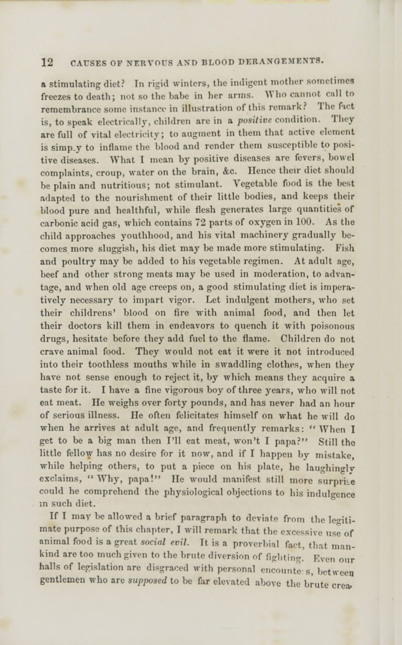 a stimulating diet? In rigid winters, the indigent motlier sometimes freezes to death; not so the babe in her arms. Who cannot cull to remembrance some instance in illustration of this remark? The fict is, to speak electricalIj-, children are in a posilive condition. They are full of vital electricity; to augment in them that active clement is simp.y to inflame the blood and render them susceptible to posi- tive diseases. What I mean by positive diseases are fevers, bowel complaints, croup, water on the brain, &c. Hence their diet should be plain and nutritious; not stimulant. Vegetable food is the best adapted to the nourishment of their little bodies, and keeps their blood pure and healthful, while flesh generates large quantities of carbonic acid gas, which contains 72 parts of oxygen in 100. As tlio child approaches youthhood, and his vital machinery gradually be- comes more sluggish, his diet may be made more stimulating. Fish and poultry may be added to his vegetable regimen. At adult age, beef and other strong meats may be used in moderation, to advan- tage, and when old age creeps on, a good stimulating diet is impera- tively neces.sary to impart vigor. Let indulgent mothers, who set their childrens' blood on fire with animal food, and then let their doctors kill them in endeavors to quench it with poi.sonous drugs, hesitate before they add fuel to the flame. Children do not crave animal food. They would not eat it were it not introduced into their toothless mouths while in swaddling clothes, when they have not .sense enough to reject it, by which means they acquire a taste for it. I have a fine vigorous boy of three years, who will not eat meat. lie weighs over forty pounds, and has never had an hour of serious illness. He often felicitates himself on what he will do when he arrives at adult age, and frequently remarks: When I get to be a big man then I'll eat meat, won't I papa? Still the little fellow has no desire for it now, and if I happen by mistake, while helping others, to put a piece on hi.s plate, he lau^hinglv exclaims, Why, papa! lie would manifest still more surprise could he comprehend the physiological objections to his indulgence m such diet. If I mav be allowed a brief paragraph to deviate from the legiti- mate purpose of this chapter, I will remark that the excessive use of unimal food is a great social evil. It is a proverbial fact, that man- kind arc too much given to the brute diversion of figlitin. Even our halls of legislation arc disgraced with personal encounte s, between gentlemen who arc supposed to be far elevated above the brute crca.