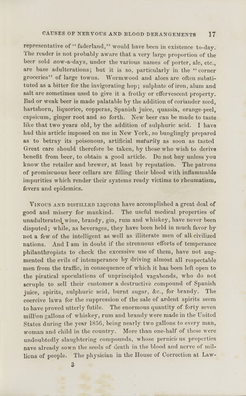 representative of  faderland, would have been in existence to-day. The reader is not probably aware that a very large proportion of the beer sold now-a-days, under the various names of porter, ale, etc., are ba.se adulterations; but it is so, particularly in the corner groceries of large towns. Wormwood and aloes are often substi- tuted as a bitter for the invigorating hop; sulphate of iron, alum and salt are sometimes used to give it a frothy or effervescent property. Bad or weak beer is made palatable by the addition of coriander seed, hartshorn, liquorice, copperas, Spanish juice, quas.sia, orange-peel, capsicum, ginger root and so forth. New beer can be made to taste lilve that two years old, by the addition of sulphuric acid. I have had this article imposed on me in New York, so bunglingly prepared as to betray its poisonous, artificial maturity as soon as tasted Great care should therefore be taken, by those who wish to deriva benefit from beer, to obtain a good article. Do not buy unless you know the retailer and brewer, at least by reputation. The patrons of promiscuous beer cellars are filling their blood with inflammable impurities which render their systems ready victims to rheumatism, fevers and epidemics. Vixous AND DISTILLED LIQUORS have accomplished a great deal of good and misery for mankind. The useful medical properties of unadiilterated^wine, brandy, gin, rura and whiskey, have never been disputed; while, as beverages, they have been held in much fiivor by not a few of the intelligent as well as illiterate men of all civilized nations. And I am in doubt if the strenuous eflorts of temperance philanthropists to check the excessive use of them, have not aug- mented the evils of intemperance by driving almost all respectable men from the traflic, in consequence of which it has been left open to the piratical speculations of unprincipled vagabonds, who do not scruple to sell their customer a destructive compound of Spanish juice, spirits, sulphuric acid, burnt sugar, Sec, for brandy. The coercive laws for the suppression of the sale of ardent spirits seem to have proved utterly futile. The enormous quantity of forty seven million lallons of whiskey, rum and brandy were made in the United States during the year 185G, being nearly two gallons to every man, woman and child in the country. JFore than one-half of these were undoubtedly slaughtering compounds, who.se pcrnici( us properties nave already sown the see<ls of death in tlie blood and nerve of mil- lions of people. The physician in the House of Correction at Law- 3