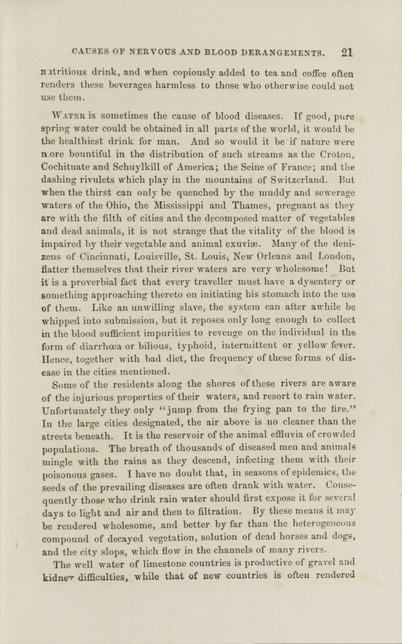 nutritious drink, and when copiously added to tea and coffee often renders these beverages harmless to those who otherwise could not use them. Water is sometimes the cause of blood diseases. If good, pure spring water could be obtained in all parts of the world, it would be the healthiest drink for man. And so would it be if nature were n.ore bountiful in the distribution of such streams as the Croton, Cochituate and Schuylkill of America; the Seine of France; and the dashing rivulets which play in the mountains of Switzerland. But when the thirst can only be quenched by the muddy and sewerage waters of the Ohio, the Mississippi and Thames, pregnant as they are with the filth of cities and the decomposed matter of vegetables and dead animals, it is not strange thiit the vitality of the blood is impaired by their vegetable and animal exuviae. JIany of the deni- zens of Cincinnati, Louisville, St. Louis, New Orleans and London, flatter themselves that their river waters are very wholesome! But it is a proverbial fact that every traveller must have a dysentery or something approaching thereto on initiating his stomach into the use of them. Like an unwilling slave, the system can after awhile be whipped into submission, but it reposes only long enough to collect in the blood sufficient impurities to revenge on the individual in the form of diarrhoea or bilious, typhoid, intermittent or yellow fever. Hence, together with bad diet, the frequency of these forms of dis- ease in the cities mentioned. Some of the residents along the shores of these rivers are aware of the injurious properties of their waters, and resort to rain water. Unfortunately they only jump from the frying pan to the fire. In the large cities designated, the air above is no cleaner than the streets beneath. It is the reservoir of the animal effluvia of crowded populations. The breath of thousands of diseased men and animals mingle with the rains as they descend, infecting them with their poisonous gases. I have no doubt that, in seasons of epidemics, the seeds of the prevailing diseases are often drank with water. Conse- quently those who drink rain water should first expose it for several days to light and air and then to filtration. By these means it may be rendered wholesome, and better by far than the heterogeneous compound of decayed vegetation, solution of dead horses and dogs, and the city slops, which flow in the channels of many rivers. The well water of limestone countries is productive of gravel and kidne-r difficulties, while that of new countries is often rendered