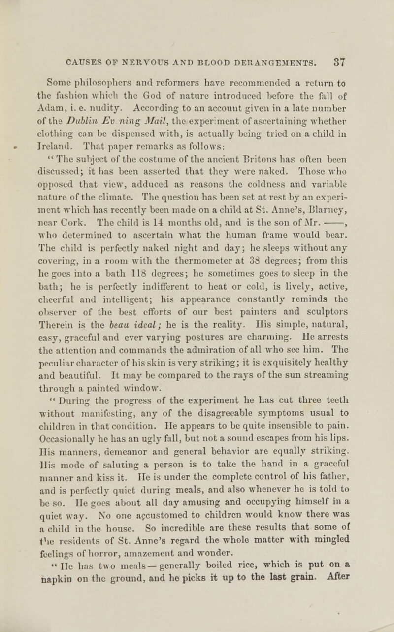 Some philosophers and reformers have recommended a return to the fashion which the God of nature introduced heforo the fall of Adam, i. e. nudity. According to an account given in a late numher of the Dublin Evning Mail, the experiment of ascertaining whether clothing can be dispensed with, is actually being tried on a child in Ireland. That paper remarks as follows: The subject of the costume of the ancient Britons has often been discussed; it has been asserted that they were naked. Those who opposed that view, adduced as reasons the coldness and variable nature of the climate. The question has been set at rest by an experi- ment which has recently been made on a child at St. Anne's, Blarney, near Cork. The child is 14 months old, and is the son of Mr. , who determined to ascertain what the human frame would bear. The child is perfectly naked night and daj'; he .sleeps without any covering, in a room with the thermometer at 38 degrees; from this he goes into a bath 118 degrees; he sometimes goes to sleep in the bath; he is perfectly indifferent to heat or cold, is lively, active, cheerful and intelligent; his appearance constantly reminds the observer of the best efforts of our best painters and sculptors Therein is the beau, ideal; he is the reality. His simple, natural, ca.sy, graceful and ever var3-ing postures are charming. He arrests the attention and commands the admiration of all who see him. The peculiarcharactcr of hisskin is very striking; it is exquisitely healthy and beautiful. It may be compared to the rays of the sun streaming through a painted window.  During the progress of the experiment he has cut three teeth without manifesting, any of the disagreeable symptoms usual to children in that condition. He appears to be quite insensible to pain. Occasionally he has an ugly fall, but not a sound escapes from his lips. His manners, demeanor and general behavior are equally striking. His mode of saluting a person is to take the hand in a graceful manner and kiss it. He is under the complete control of his father, and is perfectly quiet during meals, and also whenever he is told to be so. He goes about all day amusing and occupying himself in a quiet way. No one accustomed to children would know there was a child in the house. So incredible are these results that some o{ the residents of St. Anne's regard the whole matter with mingled feelings of horror, amazement and wonder.  He has two meals—generally boiled rice, which is put on a napkin on the ground, and he picks it up to the last grain. After