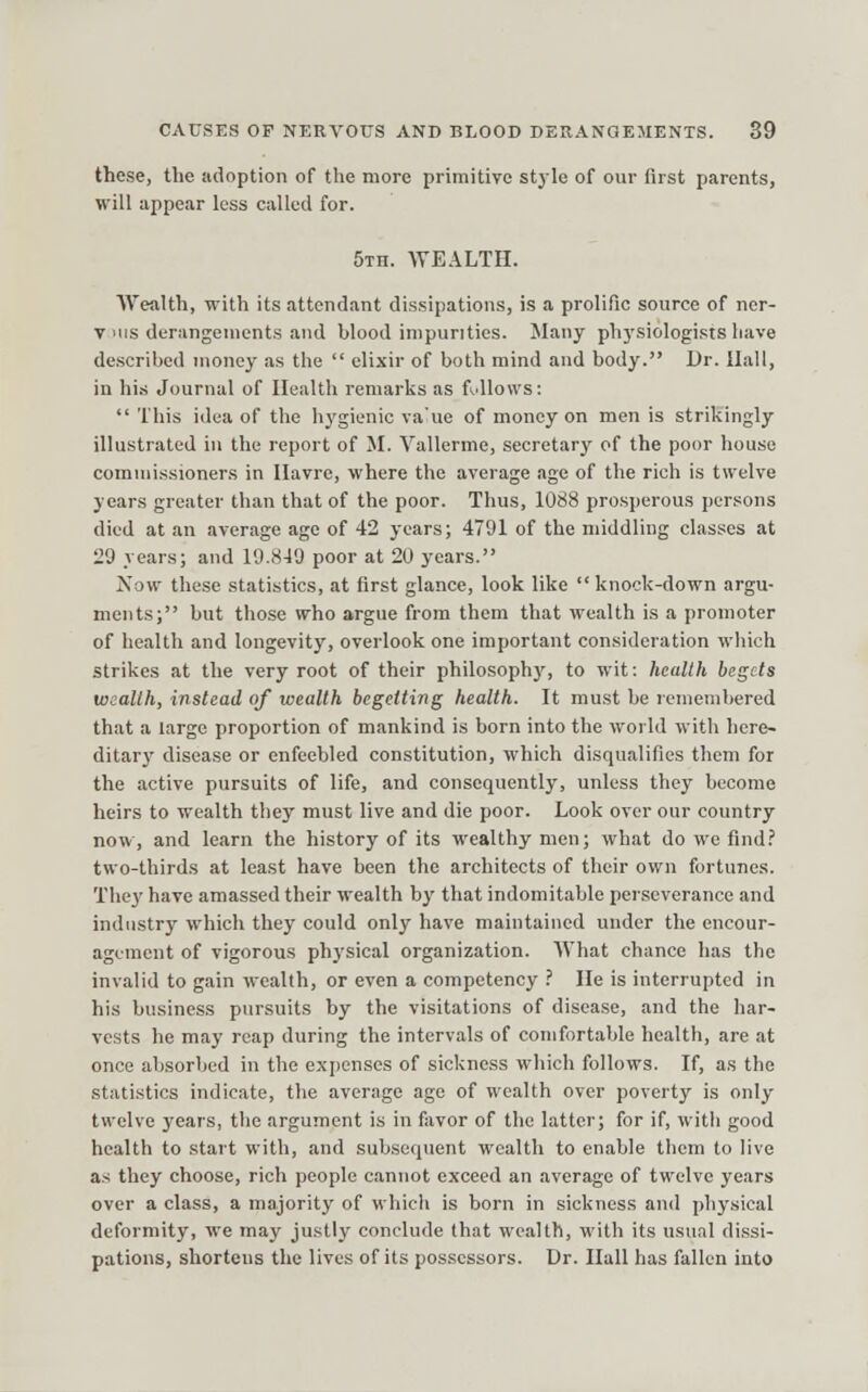 these, the adoption of the more primitive style of our first parents, will appear less called for. 5Tn. WEALTH. Wealth, with its attendant dissipations, is a prolific source of ner- V MIS derangements and blood impurities. Many phj'siologists have described money as the  elixir of both mind and body. Dr. Hall, in his Journal of Health remarks as fullows:  This idea of the hygienic va'ue of money on men is strikingly illustrated in the report of M. Vallerme, secretary of the poor house comniissioners in Havre, where the average age of the rich is twelve years greater than that of the poor. Thus, 1088 prosperous per.«ons died at an average age of 42 years; 4791 of the middling classes at 29 years; and 19.849 poor at 20 years. Now these statistics, at first glance, look like  knock-down argu- ments; but those who argue from them that wealth is a promoter of health and longevity, overlook one important consideration which strikes at the very root of their philosophy, to wit: health begets wealth, instead of wealth begetting health. It must he remembered that a large proportion of mankind is born into the world with here- ditary disease or enfeebled constitution, which disqualifies them for the active pursuits of life, and consequently, unless they become heirs to wealth they must live and die poor. Look over our country now, and learn the history of its wealthy men; what do we find.' two-thirds at least have been tlie architects of their own fortunes. Thej' have amassed their wealth by that indomitable perseverance and industry which they could only have maintained under the encour- agement of vigorous physical organization. What chance has the invalid to gain wealth, or even a competency .' He is interrupted in his business pursuits by the visitations of disease, and the har- vests he may reap during the intervals of comfortable health, are at once absorbed in the expenses of sickness which follows. If, as the statistics indicate, the average age of wealth over poverty is only twelve years, the argument is in favor of the latter; for if, with good health to start with, and subsequent wealth to enable them to live as they choose, rich people cannot exceed an average of twelve years over a class, a majority of which is born in sickness and physical deformity, we may justly conclude that wealth, with its usual dissi- pations, shortens the lives of its possessors. Dr. Ilall has fallen into