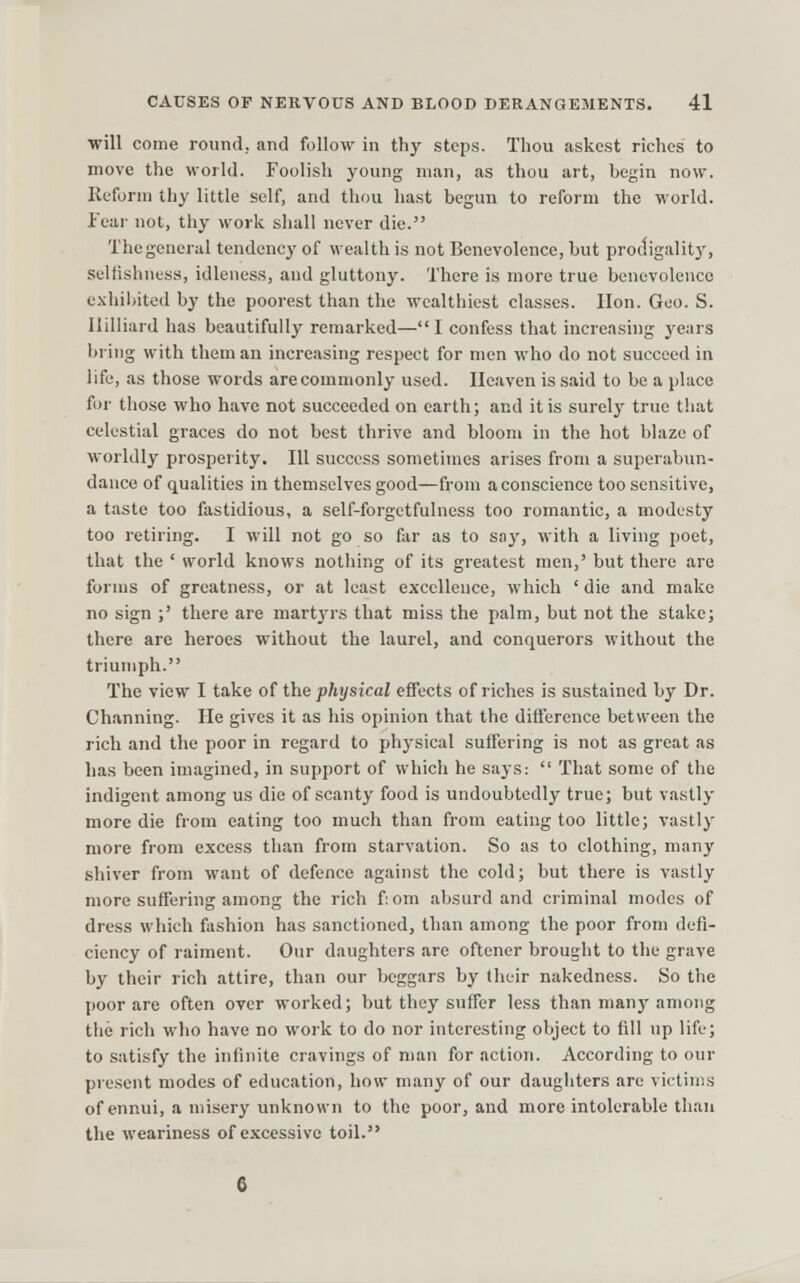 will come round, and follow in thy steps. Thou askcst riches to move the world. Foolish young man, as thou art, begin now. Reform thy little self, and thou hast begun to reform the world. Tear not, thy work shall never die. Thegeneral tendency of wealth is not Benevolence, but prodigalitj', selfishness, idleness, and gluttony. There is more true benevolence exliiliited by the poorest than the wealthiest classes. Hon. Geo. S. Ililliard has beautifully remarked—I confess that increasing years briTig with them an increasing respect for men who do not succeed in life, as those words arecommonly used. Heaven is said to be a place for tliose who have not succeeded on earth; and it is surely true that celestial graces do not best thrive and bloom in the hot blaze of worldly prosperity. Ill success sometimes arises from a superabun- dance of qualities in themselves good—from a conscience too sensitive, a taste too fastidious, a self-forgetfulness too romantic, a modesty too retiring. I will not go so far as to soy, with a living poet, that the ' world knows notliing of its greatest men,' but there are forms of greatne.ss, or at least excellence, which ' die and make no sign ;' there are martyrs that miss the palm, but not the stake; there are heroes without the laurel, and conquerors without the triumph. The view I take of the physical effects of riches is sustained by Dr. Channing. He gives it as his opinion that the difference between the rich and the poor in regard to physical suffering is not as great as has been imagined, in support of which he says:  That some of the indigent among us die of scanty food is undoubtedly true; but vastly more die from eating too much than from eating too little; vastly more from excess than from starvation. So as to clothing, many shiver from want of defence against the cold; but there is vastly more suffering among the rich f;om absurd and criminal modes of dress which fashion has sanctioned, than among the poor from defi- ciency of raiment. Our daughters are oftener brought to the grave by their rich attire, than our beggars by their nakedness. So the jioor are often over worked; but they suffer le.ss than many among the rich who have no work to do nor interesting object to fill up life; to satisfy the infinite cravings of man for action. According to our present modes of education, how many of our daugliters are victims of ennui, a misery unknown to the poor, and more intolerable than the weariness of excessive toil. 6