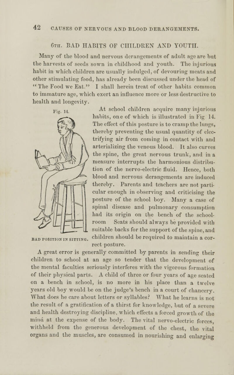 6tii. bad IIAGITS OF CHILDREN AND YOUTH. JIaii}' of the bloofl and nervous derangenicnts of adult nje are but the harvests of seeds sown in chiklliood and youth. The injurious habit in which children are usually indulged, of devouring meats and other stimulating food, has already been discussed under the head of  The Food we Eat. I shall herein treat of other habits common to immature age, which exert an influence more or less destructive to health and longevity. Pl„ ]j At .school children acquire many injurious habits, one of which is illu.strated in Fig 14. The effect of this posture is to cramp the lungs, thereby preventing the usual quantity of elec- trifying air from coming in contact with and arterializing the venous blood. It also curves the spine, the great nervous trunk, and in a measure interrupts the harmonious distribu- tion of the nervo-electric fluid. Hence, both blood and nervous derangements are induced thereby. Parents and teachers are not parti- cular enough in observing and criticising the posture of the school boy. Many a ca.se of spinal disease and pulmonary consum])tion had its origin on the bench of the school- room Seats should always be provided with suitable backs for the support of the spine, and children should be required to maintain a cor- rect posture. A great error is generally committed by parents in sending their children to school at an age so tender that the development of the mental faculties seriously interferes with the vigorous formation of their physical parts. A child of three or four years of age seated on a bench in school, is no more in his place than a twelve years old boy would be on the judge's bench in a court of chancery. What does he care about letters or syllables.' What he learns is not the result of a gratification of a thir.st for knowledge, but of a severe and health destroying discipline, which effects a forced growth of the mind at the expense of the body. The vital nervo-electric forces withheld from the generous development of the chest, the vital organs and the muscles, are consumed in nourishing and enlarging BAD POSITION IN SITTIN