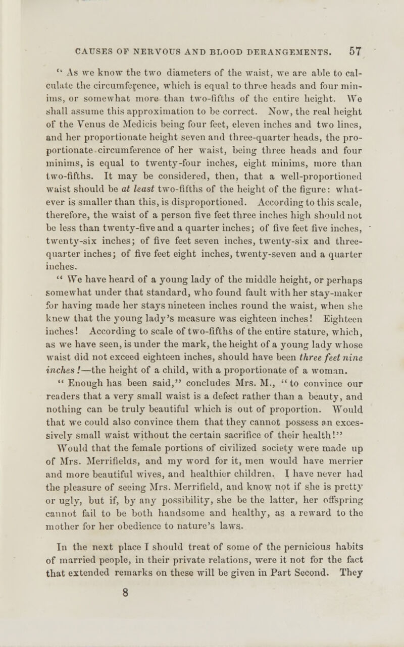  As we know the two diameters of the waist, we are able to cal- culiite the circumference, which is equal to thrue heads and four min- ims, or somewhat more than two-fifths of the entire heiglit. We shall assume tliis approximation to be correct. Now, the real lieight of the Venus do Medicis being four feet, eleven inches and two lines, and her proportionate height seven and three-quarter heads, the pro- portionate circumference of her waist, being three heads and four minims, is equal to twenty-four inches, eight minims, more than two-fifths. It may be considered, then, that a well-proportioned waist should be at least two-fifths of the height of the figure: what- ever is smaller than this, is disproportioned. According to this scale, therefore, the waist of a person five feet three inches high should not be less than twenty-five and a quarter inches; of five feet five inches, twenty-six inches; of five feet seven inches, twenty-six and three- quarter inches; of five feet eight inches, twenty-seven and a quarter inches.  We have heard of a young lady of the middle height, or perhaps somewhat under that standard, who found fault with her stay-maker for having made her stays nineteen inches round the waist, when slia knew that the young lady's measure was eighteen inches! Eighteen inches! According to scale of two-fifths of the entire stature, which, as we have seen, is under the mark, the height of a young lady whose waist did not exceed eighteen inches, should have been three feet nine inches!—the height of a child, with a proportionate of a woman.  Enough has been said, concludes Mrs. M., ■' to convince our readers that a very small waist is a defect rather than a beauty, and nothing can be truly beautiful which is out of proportion. Would that we could also convince them that they cannot possess an exces- sively small waist without the certain sacrifice of their health! Would that the female portions of civilized society were made up of Mrs. Merrifields, and my word for it, men would have merrier and more beautiful wives, and healthier children. I have never had the pleasure of seeing Mrs. Merrifield, and know not if she is pretty or ugly, but if, by any possibility, she be the latter, her offspring cannot fail to be both handsome and healthy, as a reward to the mother for her obedience to nature's laws. In the next place I should treat of some of the pernicious habits of married people, in their private relations, were it not for the fact that extended remarks on these will be given in Part Second. They