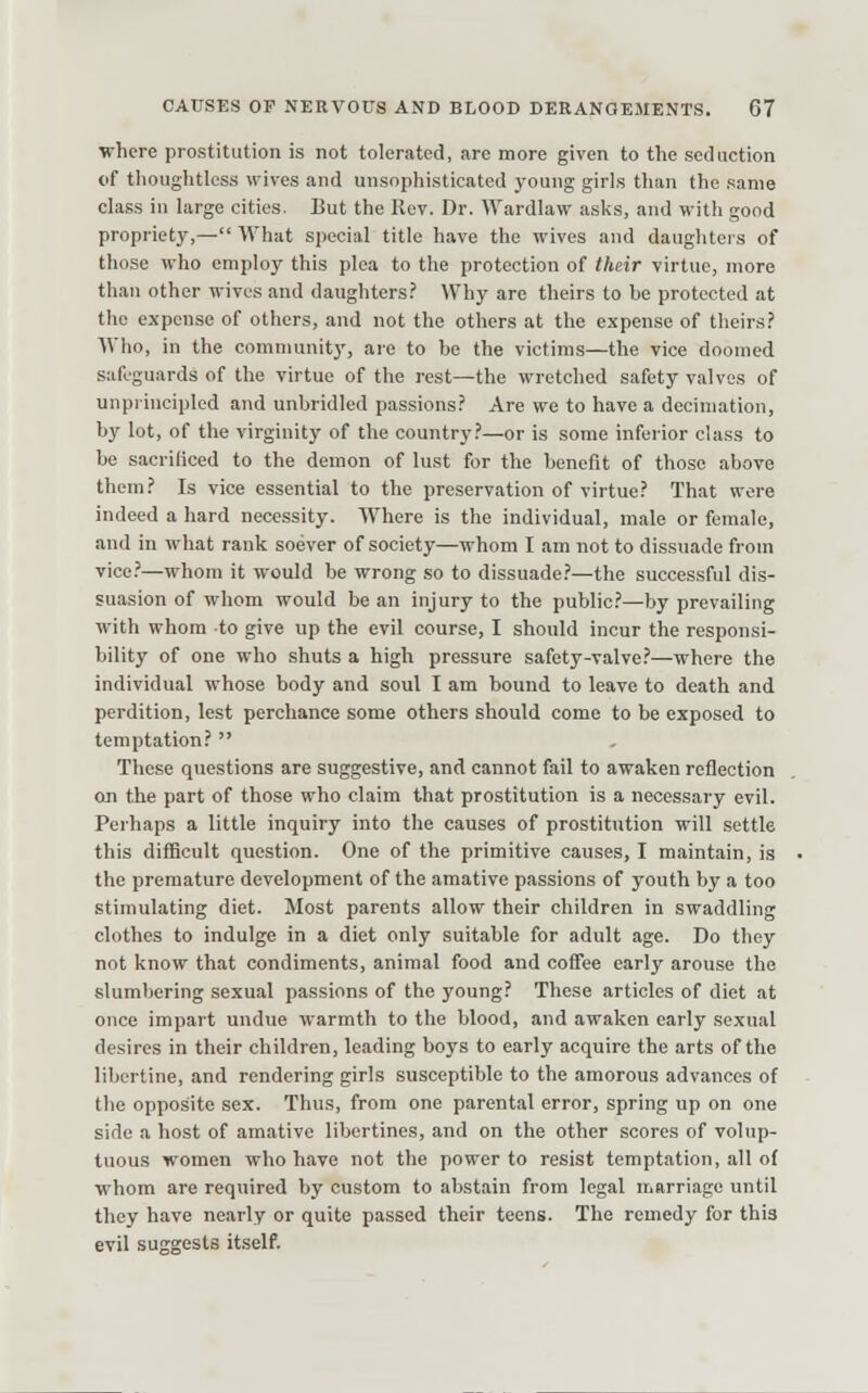 ■where prostitution is not tolerated, are more given to the seduction of thoughtless wives and unsophisticated young girls than the same class in large cities. But the Rev. Dr. Wardlaw aslvs, and with good propriet}^— What special title have the wives and daughters of those who employ this plea to the protection of their virtue, more than other wives and daughters? Why are theirs to be protected at the expense of others, and not the others at the expense of theirs? AVho, in the community, are to he the victims—the vice doomed safeguards of the virtue of the rest—the wretched safety valves of unpi hicipled and unbridled passions? Are we to have a decimation, by lot, of the virginity of the country?—or is some inferior class to be sacrificed to the demon of lust for the benefit of those above them? Is vice essential to the preservation of virtue? That were indeed a hard necessity. Where is the individual, male or female, and in what rank soever of society—whom I am not to dissuade from vice.'—whom it would be wrong so to dissuade.'—the successful dis- suasion of whom would be an injury to the public'—by prevailing with whom to give up the evil course, I should incur the responsi- bility of one who shuts a high pressure safety-valve?—where the individual whose body and soul I am bound to leave to death and perdition, lest perchance some others should come to be exposed to temptation?  These questions are suggestive, and cannot fail to awaken reflection on the part of those who claim that prostitution is a necessary evil. Perhaps a little inquiry into the causes of prostitution will settle this difficult question. One of the primitive causes, I maintain, is the premature development of the amative passions of youth by a too stimulating diet. Most parents allow their children in swaddling clothes to indulge in a diet only suitable for adult age. Do they not know that condiments, animal food and coffee early arouse the slumbering sexual passions of the young? These articles of diet at once impart undue warmth to the blood, and awaken early sexual desires in their children, leading boys to early acquire the arts of the libertine, and rendering girls susceptible to the amorous advances of the opposite sex. Thus, from one parental error, spring up on one side a host of amative libertines, and on the other scores of volup- tuous women who have not the power to resist temptation, all of whom are required by custom to abstain from legal marriage until they have nearly or quite passed their teens. The remedy for this evil suggests itself.