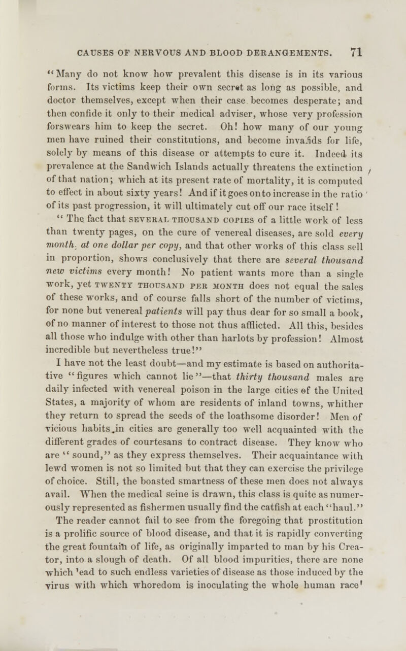 Many do not know how prevalent this disease is in its various forms. Its victims keep their own secrst as long as possible, and doctor themselves, except when their case becomes desperate; and then confide it only to their medical adviser, whose very profession forswears him to keep the secret. Oh! how many of our young men have ruined their constitutions, and become inva-Ws for life, solely by means of this disease or attempts to cure it. Indeed, its prevalence at the Sandwich Islands actually threatens the extinction of that nation; which at its present rate of mortality, it is computed to effect in about sixty years! And if it goes onto increase in the ratio ' of its past progression, it will ultimately cut off our race itself !  The fact that several thousand copies of a little work of less than twenty pages, on the cure of venereal diseases, are sold every month, at one dollar per copy, and that other works of this class sell in proportion, shows conclusively that there are several thousand new victims every month! No patient wants more than a single work, yet twenty thousand per month does not equal the sales of these works, and of course falls short of the number of victims, for none but venereal patients will pay thus dear for so small a book, of no manner of interest to tho.se not thus afflicted. All this, besides all those who indulge with other than harlots by profession! Almost incredible but nevertheless true! I have not the least doubt—and my estimate is based on authorita- tive figures which cannot lie—that thirty thousand males are daily infected with venereal poison in the large cities ef the United States, a majority of whom are residents of inland towns, whither they return to spread the seeds of the loathsome disorder! Men of vicious habits.in cities are generally too well acquainted with the different grades of courtesans to contract disease. They know who are  sound, as they express themselves. Their acquaintance with lewd women is not so limited but that they can exercise the privilege of choice. Still, the boasted smartness of these men does not always avail. When the medical seine is drawn, this cla.ss is quite as numer- ously represented as fishermen usually find the catfish at each haul. The reader cannot fail to see from the foregoing that prostitution is a prolific source of blood disease, and that it is rapidly converting the great fountaiTi of life, as originally imparted to man by his Crea- tor, into a slough of death. Of all blood impurities, there are none ■which 'ead to such endless varieties of disease as those induced by the yirus with which whoredom is inoculating the whole human race'